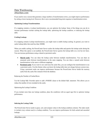 Data Warehousing
obieefans.com
If you need to run a session that generates a large numbers of transformation errors, you might improve performance
by setting a lower tracing level. However, this is not a recommended long-term response to transformation errors.

Optimizing Lookup Transformations

If a mapping contains a Lookup transformation, you can optimize the lookup. Some of the things you can do to
increase performance include caching the lookup table, optimizing the lookup condition, or indexing the lookup
table.

Caching Lookups

If a mapping contains Lookup transformations, you might want to enable lookup caching. In general, you want to
cache lookup tables that need less than 300MB.

When you enable caching, the PowerCenter Server caches the lookup table and queries the lookup cache during the
session. When this option is not enabled, the PowerCenter Server queries the lookup table on a row-by-row basis.
You can increase performance using a shared or persistent cache:

    •   Shared cache. You can share the lookup cache between multiple transformations. You can share an
        unnamed cache between transformations in the same mapping. You can share a named cache between
        transformations in the same or different mappings.
    •   Persistent cache. If you want to save and reuse the cache files, you can configure the transformation to use
        a persistent cache. Use this feature when you know the lookup table does not change between session runs.
        Using a persistent cache can improve performance because the PowerCenter Server builds the memory
        cache from the cache files instead of from the database.

Reducing the Number of Cached Rows

Use the Lookup SQL Override option to add a WHERE clause to the default SQL statement. This allows you to
reduce the number of rows included in the cache.

Optimizing the Lookup Condition

If you include more than one lookup condition, place the conditions with an equal sign first to optimize lookup
performance.




Indexing the Lookup Table

The PowerCenter Server needs to query, sort, and compare values in the lookup condition columns. The index needs
to include every column used in a lookup condition. You can improve performance for both cached and uncached
lookups:


obieefans.com                                          121
 