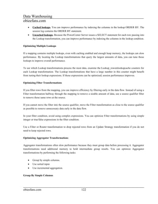 Data Warehousing
obieefans.com
    •    Cached lookups. You can improve performance by indexing the columns in the lookup ORDER BY. The
         session log contains the ORDER BY statement.
    •    Uncached lookups. Because the PowerCenter Server issues a SELECT statement for each row passing into
         the Lookup transformation, you can improve performance by indexing the columns in the lookup condition.

Optimizing Multiple Lookups

If a mapping contains multiple lookups, even with caching enabled and enough heap memory, the lookups can slow
performance. By locating the Lookup transformations that query the largest amounts of data, you can tune those
lookups to improve overall performance.

To see which Lookup transformations process the most data, examine the Lookup_rowsinlookupcache counters for
each Lookup transformation. The Lookup transformations that have a large number in this counter might benefit
from tuning their lookup expressions. If those expressions can be optimized, session performance improves.

Optimizing Filter Transformations

If you filter rows from the mapping, you can improve efficiency by filtering early in the data flow. Instead of using a
Filter transformation halfway through the mapping to remove a sizable amount of data, use a source qualifier filter
to remove those same rows at the source.

If you cannot move the filter into the source qualifier, move the Filter transformation as close to the source qualifier
as possible to remove unnecessary data early in the data flow.

In your filter condition, avoid using complex expressions. You can optimize Filter transformations by using simple
integer or true/false expressions in the filter condition.

Use a Filter or Router transformation to drop rejected rows from an Update Strategy transformation if you do not
need to keep rejected rows.

Optimizing Aggregator Transformations

Aggregator transformations often slow performance because they must group data before processing it. Aggregator
transformations need additional memory to hold intermediate group results. You can optimize Aggregator
transformations by performing the following tasks:

    •    Group by simple columns.
    •    Use sorted input.
    •    Use incremental aggregation.

Group By Simple Columns




obieefans.com                                            122
 