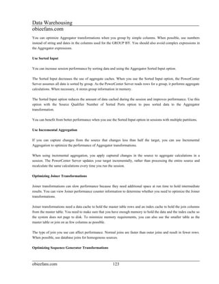 Data Warehousing
obieefans.com
You can optimize Aggregator transformations when you group by simple columns. When possible, use numbers
instead of string and dates in the columns used for the GROUP BY. You should also avoid complex expressions in
the Aggregator expressions.

Use Sorted Input

You can increase session performance by sorting data and using the Aggregator Sorted Input option.

The Sorted Input decreases the use of aggregate caches. When you use the Sorted Input option, the PowerCenter
Server assumes all data is sorted by group. As the PowerCenter Server reads rows for a group, it performs aggregate
calculations. When necessary, it stores group information in memory.

The Sorted Input option reduces the amount of data cached during the session and improves performance. Use this
option with the Source Qualifier Number of Sorted Ports option to pass sorted data to the Aggregator
transformation.

You can benefit from better performance when you use the Sorted Input option in sessions with multiple partitions.

Use Incremental Aggregation

If you can capture changes from the source that changes less than half the target, you can use Incremental
Aggregation to optimize the performance of Aggregator transformations.

When using incremental aggregation, you apply captured changes in the source to aggregate calculations in a
session. The PowerCenter Server updates your target incrementally, rather than processing the entire source and
recalculate the same calculations every time you run the session.

Optimizing Joiner Transformations

Joiner transformations can slow performance because they need additional space at run time to hold intermediate
results. You can view Joiner performance counter information to determine whether you need to optimize the Joiner
transformations.

Joiner transformations need a data cache to hold the master table rows and an index cache to hold the join columns
from the master table. You need to make sure that you have enough memory to hold the data and the index cache so
the system does not page to disk. To minimize memory requirements, you can also use the smaller table as the
master table or join on as few columns as possible.

The type of join you use can affect performance. Normal joins are faster than outer joins and result in fewer rows.
When possible, use database joins for homogenous sources.

Optimizing Sequence Generator Transformations



obieefans.com                                          123
 