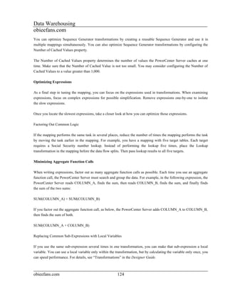 Data Warehousing
obieefans.com
You can optimize Sequence Generator transformations by creating a reusable Sequence Generator and use it in
multiple mappings simultaneously. You can also optimize Sequence Generator transformations by configuring the
Number of Cached Values property.

The Number of Cached Values property determines the number of values the PowerCenter Server caches at one
time. Make sure that the Number of Cached Value is not too small. You may consider configuring the Number of
Cached Values to a value greater than 1,000.

Optimizing Expressions

As a final step in tuning the mapping, you can focus on the expressions used in transformations. When examining
expressions, focus on complex expressions for possible simplification. Remove expressions one-by-one to isolate
the slow expressions.

Once you locate the slowest expressions, take a closer look at how you can optimize those expressions.

Factoring Out Common Logic

If the mapping performs the same task in several places, reduce the number of times the mapping performs the task
by moving the task earlier in the mapping. For example, you have a mapping with five target tables. Each target
requires a Social Security number lookup. Instead of performing the lookup five times, place the Lookup
transformation in the mapping before the data flow splits. Then pass lookup results to all five targets.

Minimizing Aggregate Function Calls

When writing expressions, factor out as many aggregate function calls as possible. Each time you use an aggregate
function call, the PowerCenter Server must search and group the data. For example, in the following expression, the
PowerCenter Server reads COLUMN_A, finds the sum, then reads COLUMN_B, finds the sum, and finally finds
the sum of the two sums:

SUM(COLUMN_A) + SUM(COLUMN_B)

If you factor out the aggregate function call, as below, the PowerCenter Server adds COLUMN_A to COLUMN_B,
then finds the sum of both.

SUM(COLUMN_A + COLUMN_B)

Replacing Common Sub-Expressions with Local Variables

If you use the same sub-expression several times in one transformation, you can make that sub-expression a local
variable. You can use a local variable only within the transformation, but by calculating the variable only once, you
can speed performance. For details, see “Transformations” in the Designer Guide.



obieefans.com                                           124
 