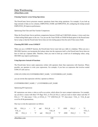 Data Warehousing
obieefans.com
Choosing Numeric versus String Operations

The PowerCenter Server processes numeric operations faster than string operations. For example, if you look up
large amounts of data on two columns, EMPLOYEE_NAME and EMPLOYEE_ID, configuring the lookup around
EMPLOYEE_ID improves performance.

Optimizing Char-Char and Char-Varchar Comparisons

When the PowerCenter Server performs comparisons between CHAR and VARCHAR columns, it slows each time
it finds trailing blank spaces in the row. You can use the Treat CHAR as CHAR On Read option in the PowerCenter
Server setup so that the PowerCenter Server does not trim trailing spaces from the end of Char source fields.

Choosing DECODE versus LOOKUP

When you use a LOOKUP function, the PowerCenter Server must look up a table in a database. When you use a
DECODE function, you incorporate the lookup values into the expression itself, so the PowerCenter Server does not
have to look up a separate table. Therefore, when you want to look up a small set of unchanging values, using
DECODE may improve performance.

Using Operators Instead of Functions

The PowerCenter Server reads expressions written with operators faster than expressions with functions. Where
possible, use operators to write your expressions. For example, if you have an expression that involves nested
CONCAT calls such as:

CONCAT( CONCAT( CUSTOMERS.FIRST_NAME, ' ') CUSTOMERS.LAST_NAME)

you can rewrite that expression with the || operator as follows:

CUSTOMERS.FIRST_NAME || ' ' || CUSTOMERS.LAST_NAME

Optimizing IIF Expressions

IIF expressions can return a value as well as an action, which allows for more compact expressions. For example,
say you have a source with three Y/N flags: FLG_A, FLG_B, FLG_C, and you want to return values such that: If
FLG_A = “Y”, then return = VAL_A. If FLG_A = “Y” AND FLG_B = “Y”, then return = VAL_A + VAL_B, and
so on for all the permutations.

One way to write the expression is as follows:

IIF(    FLG_A          =       'Y'     and       FLG_B    =        'Y'   AND          FLG_C      =      'Y',
  VAL_A                          +                    VAL_B                       +                      VAL_C,
  IIF(   FLG_A             =     'Y'    and       FLG_B    =       'Y'    AND         FLG_C      =      'N',


obieefans.com                                            125
 