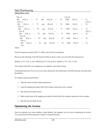 Data Warehousing
obieefans.com
   VAL_A                                        +                               VAL_B                                  ,
    IIF(         FLG_A      =      'Y'       and      FLG_B       =    'N'       AND       FLG_C         =       'Y',
     VAL_A                                                     +                                                 VAL_C,
      IIF(         FLG_A     =      'Y'       and      FLG_B      =     'N'      AND        FLG_C        =       'N',
       VAL_A                                                                                                           ,
        IIF(        FLG_A     =      'N'       and      FLG_B      =     'Y'     AND        FLG_C        =        'Y',
         VAL_B                                                  +                                                VAL_C,
          IIF(       FLG_A     =       'N'      and      FLG_B      =     'Y'     AND       FLG_C        =        'N',
           VAL_B                                                                                                       ,
            IIF(      FLG_A     =       'N'      and      FLG_B     =      'N'    AND        FLG_C        =       'Y',
             VAL_C,
              IIF(     FLG_A     =       'N'      and      FLG_B     =      'N'    AND       FLG_C        =      'N',
               0.0,
))))))))

This first expression requires 8 IIFs, 16 ANDs, and at least 24 comparisons.

But if you take advantage of the IIF function's ability to return a value, you can rewrite that expression as:

IIF(FLG_A='Y', VAL_A, 0.0)+ IIF(FLG_B='Y', VAL_B, 0.0)+ IIF(FLG_C='Y', VAL_C, 0.0)

This results in three IIFs, two comparisons, two additions, and a faster session.

Evaluating Expressions If you are not sure which expressions slow performance, the following steps can help isolate
the problem.

To evaluate expression performance:

    1.   Time the session with the original expressions.

    2.   Copy the mapping and replace half of the complex expressions with a constant.

    3.   Run and time the edited session.

    4.   Make another copy of the mapping and replace the other half of the complex expressions with a constant.

    5.   Run and time the edited session.


Optimizing the Session

Once you optimize your source database, target database, and mapping, you can focus on optimizing the session.
You can perform the following tasks to improve overall performance:


obieefans.com                                              126
 