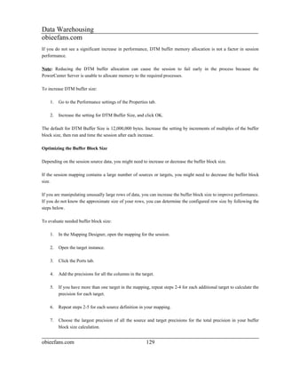 Data Warehousing
obieefans.com
If you do not see a significant increase in performance, DTM buffer memory allocation is not a factor in session
performance.

Note: Reducing the DTM buffer allocation can cause the session to fail early in the process because the
PowerCenter Server is unable to allocate memory to the required processes.

To increase DTM buffer size:

    1.   Go to the Performance settings of the Properties tab.

    2.   Increase the setting for DTM Buffer Size, and click OK.

The default for DTM Buffer Size is 12,000,000 bytes. Increase the setting by increments of multiples of the buffer
block size, then run and time the session after each increase.

Optimizing the Buffer Block Size

Depending on the session source data, you might need to increase or decrease the buffer block size.

If the session mapping contains a large number of sources or targets, you might need to decrease the buffer block
size.

If you are manipulating unusually large rows of data, you can increase the buffer block size to improve performance.
If you do not know the approximate size of your rows, you can determine the configured row size by following the
steps below.

To evaluate needed buffer block size:

    1.   In the Mapping Designer, open the mapping for the session.

    2.   Open the target instance.

    3.   Click the Ports tab.

    4.   Add the precisions for all the columns in the target.

    5.   If you have more than one target in the mapping, repeat steps 2-4 for each additional target to calculate the
         precision for each target.

    6.   Repeat steps 2-5 for each source definition in your mapping.

    7.   Choose the largest precision of all the source and target precisions for the total precision in your buffer
         block size calculation.


obieefans.com                                            129
 