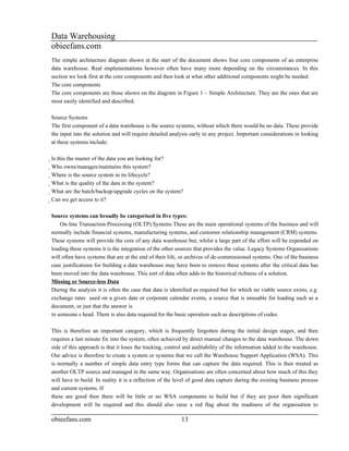 Data Warehousing
obieefans.com
The simple architecture diagram shown at the start of the document shows four core components of an enterprise
data warehouse. Real implementations however often have many more depending on the circumstances. In this
section we look first at the core components and then look at what other additional components might be needed.
The core components
The core components are those shown on the diagram in Figure 1 – Simple Architecture. They are the ones that are
most easily identified and described.

Source Systems
The first component of a data warehouse is the source systems, without which there would be no data. These provide
the input into the solution and will require detailed analysis early in any project. Important considerations in looking
at these systems include:

Is this the master of the data you are looking for?
  Who owns/manages/maintains this system?
    Where is the source system in its lifecycle?
      What is the quality of the data in the system?
        What are the batch/backup/upgrade cycles on the system?
          Can we get access to it?

Source systems can broadly be categorised in five types:
    On-line Transaction Processing (OLTP) Systems These are the main operational systems of the business and will
normally include financial systems, manufacturing systems, and customer relationship management (CRM) systems.
These systems will provide the core of any data warehouse but, whilst a large part of the effort will be expended on
loading these systems it is the integration of the other sources that provides the value. Legacy Systems Organisations
will often have systems that are at the end of their life, or archives of de-commissioned systems. One of the business
case justifications for building a data warehouse may have been to remove these systems after the critical data has
been moved into the data warehouse. This sort of data often adds to the historical richness of a solution.
Missing or Source-less Data
During the analysis it is often the case that data is identified as required but for which no viable source exists, e.g.
exchange rates used on a given date or corporate calendar events, a source that is unusable for loading such as a
document, or just that the answer is
in someone.s head. There is also data required for the basic operation such as descriptions of codes.

This is therefore an important category, which is frequently forgotten during the initial design stages, and then
requires a last minute fix into the system, often achieved by direct manual changes to the data warehouse. The down
side of this approach is that it loses the tracking, control and auditability of the information added to the warehouse.
Our advice is therefore to create a system or systems that we call the Warehouse Support Application (WSA). This
is normally a number of simple data entry type forms that can capture the data required. This is then treated as
another OLTP source and managed in the same way. Organisations are often concerned about how much of this they
will have to build. In reality it is a reflection of the level of good data capture during the existing business process
and current systems. If
these are good then there will be little or no WSA components to build but if they are poor then significant
development will be required and this should also raise a red flag about the readiness of the organisation to

obieefans.com                                                   13
 