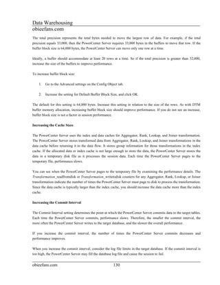 Data Warehousing
obieefans.com
The total precision represents the total bytes needed to move the largest row of data. For example, if the total
precision equals 33,000, then the PowerCenter Server requires 33,000 bytes in the buffers to move that row. If the
buffer block size is 64,000 bytes, the PowerCenter Server can move only one row at a time.

Ideally, a buffer should accommodate at least 20 rows at a time. So if the total precision is greater than 32,000,
increase the size of the buffers to improve performance.

To increase buffer block size:

    1.   Go to the Advanced settings on the Config Object tab.

    2.   Increase the setting for Default Buffer Block Size, and click OK.

The default for this setting is 64,000 bytes. Increase this setting in relation to the size of the rows. As with DTM
buffer memory allocation, increasing buffer block size should improve performance. If you do not see an increase,
buffer block size is not a factor in session performance.

Increasing the Cache Sizes

The PowerCenter Server uses the index and data caches for Aggregator, Rank, Lookup, and Joiner transformation.
The PowerCenter Server stores transformed data from Aggregator, Rank, Lookup, and Joiner transformations in the
data cache before returning it to the data flow. It stores group information for those transformations in the index
cache. If the allocated data or index cache is not large enough to store the data, the PowerCenter Server stores the
data in a temporary disk file as it processes the session data. Each time the PowerCenter Server pages to the
temporary file, performance slows.

You can see when the PowerCenter Server pages to the temporary file by examining the performance details. The
Transformation_readfromdisk or Transformation_writetodisk counters for any Aggregator, Rank, Lookup, or Joiner
transformation indicate the number of times the PowerCenter Server must page to disk to process the transformation.
Since the data cache is typically larger than the index cache, you should increase the data cache more than the index
cache.

Increasing the Commit Interval

The Commit Interval setting determines the point at which the PowerCenter Server commits data to the target tables.
Each time the PowerCenter Server commits, performance slows. Therefore, the smaller the commit interval, the
more often the PowerCenter Server writes to the target database, and the slower the overall performance.

If you increase the commit interval, the number of times the PowerCenter Server commits decreases and
performance improves.

When you increase the commit interval, consider the log file limits in the target database. If the commit interval is
too high, the PowerCenter Server may fill the database log file and cause the session to fail.


obieefans.com                                           130
 