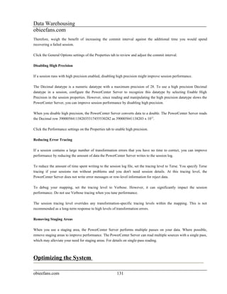 Data Warehousing
obieefans.com
Therefore, weigh the benefit of increasing the commit interval against the additional time you would spend
recovering a failed session.

Click the General Options settings of the Properties tab to review and adjust the commit interval.

Disabling High Precision

If a session runs with high precision enabled, disabling high precision might improve session performance.

The Decimal datatype is a numeric datatype with a maximum precision of 28. To use a high precision Decimal
datatype in a session, configure the PowerCenter Server to recognize this datatype by selecting Enable High
Precision in the session properties. However, since reading and manipulating the high precision datatype slows the
PowerCenter Server, you can improve session performance by disabling high precision.

When you disable high precision, the PowerCenter Server converts data to a double. The PowerCenter Server reads
the Decimal row 3900058411382035317455530282 as 390005841138203 x 1013.

Click the Performance settings on the Properties tab to enable high precision.

Reducing Error Tracing

If a session contains a large number of transformation errors that you have no time to correct, you can improve
performance by reducing the amount of data the PowerCenter Server writes to the session log.

To reduce the amount of time spent writing to the session log file, set the tracing level to Terse. You specify Terse
tracing if your sessions run without problems and you don't need session details. At this tracing level, the
PowerCenter Server does not write error messages or row-level information for reject data.

To debug your mapping, set the tracing level to Verbose. However, it can significantly impact the session
performance. Do not use Verbose tracing when you tune performance.

The session tracing level overrides any transformation-specific tracing levels within the mapping. This is not
recommended as a long-term response to high levels of transformation errors.

Removing Staging Areas

When you use a staging area, the PowerCenter Server performs multiple passes on your data. Where possible,
remove staging areas to improve performance. The PowerCenter Server can read multiple sources with a single pass,
which may alleviate your need for staging areas. For details on single-pass reading.



Optimizing the System

obieefans.com                                           131
 