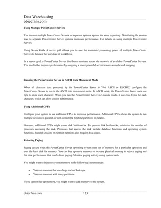 Data Warehousing
obieefans.com
Using Multiple PowerCenter Servers

You can run multiple PowerCenter Servers on separate systems against the same repository. Distributing the session
load to separate PowerCenter Server systems increases performance. For details on using multiple PowerCenter
Servers.

Using Server Grids A server grid allows you to use the combined processing power of multiple PowerCenter
Servers to balance the workload of workflows.

In a server grid, a PowerCenter Server distributes sessions across the network of available PowerCenter Servers.
You can further improve performance by assigning a more powerful server to run a complicated mapping.




Running the PowerCenter Server in ASCII Data Movement Mode

When all character data processed by the PowerCenter Server is 7-bit ASCII or EBCDIC, configure the
PowerCenter Server to run in the ASCII data movement mode. In ASCII mode, the PowerCenter Server uses one
byte to store each character. When you run the PowerCenter Server in Unicode mode, it uses two bytes for each
character, which can slow session performance.

Using Additional CPUs

Configure your system to use additional CPUs to improve performance. Additional CPUs allows the system to run
multiple sessions in parallel as well as multiple pipeline partitions in parallel.

However, additional CPUs might cause disk bottlenecks. To prevent disk bottlenecks, minimize the number of
processes accessing the disk. Processes that access the disk include database functions and operating system
functions. Parallel sessions or pipeline partitions also require disk access.

Reducing Paging

Paging occurs when the PowerCenter Server operating system runs out of memory for a particular operation and
uses the local disk for memory. You can free up more memory or increase physical memory to reduce paging and
the slow performance that results from paging. Monitor paging activity using system tools.

You might want to increase system memory in the following circumstances:

    •   You run a session that uses large cached lookups.
    •   You run a session with many partitions.

If you cannot free up memory, you might want to add memory to the system.



obieefans.com                                         133
 