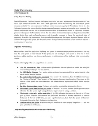 Data Warehousing
obieefans.com
Using Processor Binding

In a multi-processor UNIX environment, the PowerCenter Server may use a large amount of system resources if you
run a large number of sessions. As a result, other applications on the machine may not have enough system
resources available. You can use processor binding to control processor usage by the PowerCenter Server. In a Sun
Solaris environment, the system administrator can create and manage a processor set using the psrset command. The
system administrator can then use the pbind command to bind the PowerCenter Server to a processor set so the
processor set only runs the PowerCenter Server. The Sun Solaris environment also provides the psrinfo command to
display details about each configured processor, and the psradm command to change the operational status of
processors. In an HP-UX environment, the system administrator can use the Process Resource Manager utility to
control CPU usage in the system. The Process Resource Manager allocates minimum system resources and uses a
maximum cap of resources.


Pipeline Partitioning

Once you have tuned the application, databases, and system for maximum single-partition performance, you may
find that your system is under-utilized. At this point, you can reconfigure your session to have two or more
partitions. Adding partitions may improve performance by utilizing more of the hardware while processing the
session.

Use the following tips when you add partitions to a session:

    •    Add one partition at a time. To best monitor performance, add one partition at a time, and note your
         session settings before you add each partition.
    •    Set DTM Buffer Memory. For a session with n partitions, this value should be at least n times the value
         for the session with one partition.
    •    Set cached values for Sequence Generator. For a session with n partitions, there should be no need to use
         the “Number of Cached Values” property of the Sequence Generator transformation. If you must set this
         value to a value greater than zero, make sure it is at least n times the original value for the session with one
         partition.
    •    Partition the source data evenly. Configure each partition to extract the same number of rows.
    •    Monitor the system while running the session. If there are CPU cycles available (twenty percent or more
         idle time) then this session might see a performance improvement by adding a partition.
    •    Monitor the system after adding a partition. If the CPU utilization does not go up, the wait for I/O time
         goes up, or the total data transformation rate goes down, then there is probably a hardware or software
         bottleneck. If the wait for I/O time goes up a significant amount, then check the system for hardware
         bottlenecks. Otherwise, check the database configuration.
    •    Tune databases and system. Make sure that your databases are tuned properly for parallel ETL and that
         your system has no bottlenecks.


. Optimizing the Source Database for Partitioning


obieefans.com                                             134
 