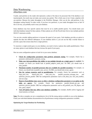 Data Warehousing
obieefans.com
Usually, each partition on the reader side represents a subset of the data to be processed. But if the database is not
tuned properly, the results may not make your session any quicker. This is fairly easy to test. Create a pipeline with
one partition. Measure the reader throughput in the Workflow Manager. After you do this, add partitions. Is the
throughput scaling linearly? In other words, if you have two partitions, is your reader throughput twice as fast? If
this is not true, you probably need to tune your database.

Some databases may have specific options that must be set to enable parallel queries. You should check your
individual database manual for these options. If these options are off, the PowerCenter Server runs multiple partition
SELECT statements serially.

You can also consider adding partitions to increase the speed of your query. Each database provides an option to
separate the data into different tablespaces. If your database allows it, you can use the SQL override feature to
provide a query that extracts data from a single partition.

To maximize a single-sorted query on your database, you need to look at options that enable parallelization. There
are many options in each database that may increase the speed of your query.

Here are some configuration options to look for in your source database:

    •    Check for configuration parameters that perform automatic tuning. For example, Oracle has a
         parameter called parallel_automatic_tuning.
    •    Make sure intra-parallelism (the ability to run multiple threads on a single query) is enabled. For
         example, on Oracle you should look at parallel_adaptive_multi_user. On DB2, you should look at
         intra_parallel.
    •    Maximum number of parallel processes that are available for parallel executions. For example, on
         Oracle, you should look at parallel_max_servers. On DB2, you should look at max_agents.
    •    Size for various resources used in parallelization. For example, Oracle has parameters such as
         large_pool_size,    shared_pool_size,     hash_area_size,    parallel_execution_message_size,    and
         optimizer_percent_parallel. DB2 has configuration parameters such as dft_fetch_size, fcm_num_buffers,
         and sort_heap.
    •    Degrees of parallelism (may occur as either a database configuration parameter or an option on the
         table or query). For example, Oracle has parameters parallel_threads_per_cpu and
         optimizer_percent_parallel. DB2 has configuration parameters such as dft_prefetch_size, dft_degree, and
         max_query_degree.
    •    Turn off options that may affect your database scalability. For example, disable archive logging and
         timed statistics on Oracle.

Note: The above examples are not a comprehensive list of all the tuning options available to you on the databases.
Check your individual database documentation for all performance tuning configuration parameters available.

Optimizing the Target Database for Partitioning




obieefans.com                                           135
 