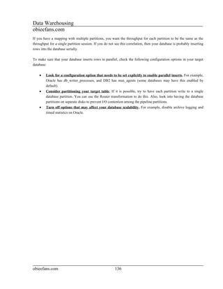 Data Warehousing
obieefans.com
If you have a mapping with multiple partitions, you want the throughput for each partition to be the same as the
throughput for a single partition session. If you do not see this correlation, then your database is probably inserting
rows into the database serially.

To make sure that your database inserts rows in parallel, check the following configuration options in your target
database:

    •    Look for a configuration option that needs to be set explicitly to enable parallel inserts. For example,
         Oracle has db_writer_processes, and DB2 has max_agents (some databases may have this enabled by
         default).
    •    Consider partitioning your target table. If it is possible, try to have each partition write to a single
         database partition. You can use the Router transformation to do this. Also, look into having the database
         partitions on separate disks to prevent I/O contention among the pipeline partitions.
    •    Turn off options that may affect your database scalability. For example, disable archive logging and
         timed statistics on Oracle.




obieefans.com                                            136
 