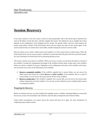Data Warehousing
obieefans.com




Session Recovery

If you stop a session or if an error causes a session to stop unexpectedly, refer to the session logs to determine the
cause of the failure. Correct the errors, and then complete the session. The method you use to complete the session
depends on the configuration of the mapping and the session, the specific failure, and how much progress the
session made before it failed. If the PowerCenter Server did not commit any data, run the session again. If the
session issued at least one commit and is recoverable, consider running the session in recovery mode.

Recovery allows you to restart a failed session and complete it as if the session had run without pause. When the
PowerCenter Server runs in recovery mode, it continues to commit data from the point of the last successful commit.
For more information on PowerCenter Server processing during recovery.

All recovery sessions run as part of a workflow. When you recover a session, you also have the option to run part of
the workflow. Consider the configuration and design of the workflow and the status of other tasks in the workflow
before you choose a method of recovery. Depending on the configuration and status of the workflow and session,
you can choose one or more of the following recovery methods:

    •    Recover a suspended workflow. If the workflow suspends due to session failure, you can recover the
         failed session and resume the workflowRecover a failed workflow. If the workflow fails as a result of
         session failure, you can recover the session and run the rest of the workflow.
    •    Recover a session task. If the workflow completes, but a session fails, you can recover the session alone
         without running the rest of the workflow. You can also use this method to recover multiple failed sessions
         in a branched workflow.


Preparing for Recovery

Before you perform recovery, you must configure the mapping, session, workflow, and target database to ensure that
the recovery session will consistently read, transform, and write data as though the session had not failed.

Under certain circumstances, you cannot recover the session and must run it again. For more information on
completing unrecoverable sessions.




obieefans.com                                           137
 