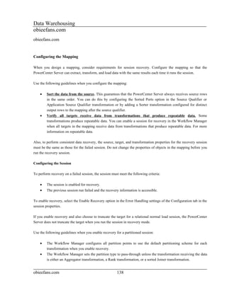 Data Warehousing
obieefans.com
obieefans.com


Configuring the Mapping

When you design a mapping, consider requirements for session recovery. Configure the mapping so that the
PowerCenter Server can extract, transform, and load data with the same results each time it runs the session.

Use the following guidelines when you configure the mapping:

    •    Sort the data from the source. This guarantees that the PowerCenter Server always receives source rows
         in the same order. You can do this by configuring the Sorted Ports option in the Source Qualifier or
         Application Source Qualifier transformation or by adding a Sorter transformation configured for distinct
         output rows to the mapping after the source qualifier.
    •    Verify all targets receive data from transformations that produce repeatable data. Some
         transformations produce repeatable data. You can enable a session for recovery in the Workflow Manager
         when all targets in the mapping receive data from transformations that produce repeatable data. For more
         information on repeatable data.

Also, to perform consistent data recovery, the source, target, and transformation properties for the recovery session
must be the same as those for the failed session. Do not change the properties of objects in the mapping before you
run the recovery session.

Configuring the Session

To perform recovery on a failed session, the session must meet the following criteria:

    •    The session is enabled for recovery.
    •    The previous session run failed and the recovery information is accessible.

To enable recovery, select the Enable Recovery option in the Error Handling settings of the Configuration tab in the
session properties.

If you enable recovery and also choose to truncate the target for a relational normal load session, the PowerCenter
Server does not truncate the target when you run the session in recovery mode.

Use the following guidelines when you enable recovery for a partitioned session:

    •    The Workflow Manager configures all partition points to use the default partitioning scheme for each
         transformation when you enable recovery.
    •    The Workflow Manager sets the partition type to pass-through unless the transformation receiving the data
         is either an Aggregator transformation, a Rank transformation, or a sorted Joiner transformation.


obieefans.com                                           138
 