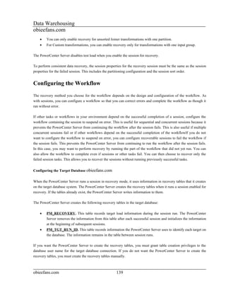Data Warehousing
obieefans.com
    •   You can only enable recovery for unsorted Joiner transformations with one partition.
    •   For Custom transformations, you can enable recovery only for transformations with one input group.

The PowerCenter Server disables test load when you enable the session for recovery.

To perform consistent data recovery, the session properties for the recovery session must be the same as the session
properties for the failed session. This includes the partitioning configuration and the session sort order.


Configuring the Workflow
The recovery method you choose for the workflow depends on the design and configuration of the workflow. As
with sessions, you can configure a workflow so that you can correct errors and complete the workflow as though it
ran without error.

If other tasks or workflows in your environment depend on the successful completion of a session, configure the
workflow containing the session to suspend on error. This is useful for sequential and concurrent sessions because it
prevents the PowerCenter Server from continuing the workflow after the session fails. This is also useful if multiple
concurrent sessions fail or if other workflows depend on the successful completion of the workflowIf you do not
want to configure the workflow to suspend on error, you can configure recoverable sessions to fail the workflow if
the session fails. This prevents the PowerCenter Server from continuing to run the workflow after the session fails.
In this case, you may want to perform recovery by running the part of the workflow that did not yet run. You can
also allow the workflow to complete even if sessions or other tasks fail. You can then choose to recover only the
failed session tasks. This allows you to recover the sessions without running previously successful tasks.


Configuring the Target Database obieefans.com

When the PowerCenter Server runs a session in recovery mode, it uses information in recovery tables that it creates
on the target database system. The PowerCenter Server creates the recovery tables when it runs a session enabled for
recovery. If the tables already exist, the PowerCenter Server writes information to them.

The PowerCenter Server creates the following recovery tables in the target database:

    •   PM_RECOVERY. This table records target load information during the session run. The PowerCenter
        Server removes the information from this table after each successful session and initializes the information
        at the beginning of subsequent sessions.
    •   PM_TGT_RUN_ID. This table records information the PowerCenter Server uses to identify each target on
        the database. The information remains in the table between session runs.

If you want the PowerCenter Server to create the recovery tables, you must grant table creation privileges to the
database user name for the target database connection. If you do not want the PowerCenter Server to create the
recovery tables, you must create the recovery tables manually.



obieefans.com                                           139
 