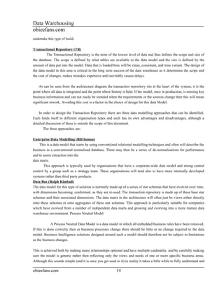 Data Warehousing
obieefans.com
undertake this type of build.

Transactional Repository (TR)
          The Transactional Repository is the store of the lowest level of data and thus defines the scope and size of
the database. The scope is defined by what tables are available in the data model and the size is defined by the
amount of data put into the model. Data that is loaded here will be clean, consistent, and time variant. The design of
the data model in this area is critical to the long term success of the data warehouse as it determines the scope and
the cost of changes, makes mistakes expensive and inevitably causes delays.

    As can be seen from the architecture diagram the transaction repository sits at the heart of the system; it is the
point where all data is integrated and the point where history is held. If the model, once in production, is missing key
business information and can not easily be xtended when the requirements or the sources change then this will mean
significant rework. Avoiding this cost is a factor in the choice of design for this data Model.

    In order to design the Transaction Repository there are three data modelling approaches that can be identified.
Each lends itself to different organisation types and each has its own advantages and disadvantages, although a
detailed discussion of these is outside the scope of this document.
       The three approaches are:

Enterprise Data Modelling (Bill Inmon)
    This is a data model that starts by using conventional relational modelling techniques and often will describe the
business in a conventional normalised database. There may then be a series of de-normalisations for performance
and to assist extraction into the
data marts.
       This approach is typically used by organisations that have a corporate-wide data model and strong central
control by a group such as a strategy team. These organisations will tend also to have more internally developed
systems rather than third party products.
Data Bus (Ralph Kimball)
The data model for this type of solution is normally made up of a series of star schemas that have evolved over time,
with dimensions becoming .conformed. as they are re-used. The transaction repository is made up of these base star
schemas and their associated dimensions. The data marts in the architecture will often just be views either directly
onto these schemas or onto aggregates of these star schemas. This approach is particularly suitable for companies
which have evolved from a number of independent data marts and growing and evolving into a more mature data
warehouse environment. Process Neutral Model

             A Process Neutral Data Model is a data model in which all embedded business rules have been removed.
If this is done correctly then as business processes change there should be little or no change required to the data
model. Business Intelligence solutions designed around such a model should therefore not be subject to limitations
as the business changes.

This is achieved both by making many relationships optional and have multiple cardinality, and by carefully making
sure the model is generic rather then reflecting only the views and needs of one or more specific business areas.
Although this sounds simple (and it is once you get used to it) in reality it takes a little while to fully understand and

obieefans.com                                              14
 