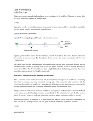 Data Warehousing
obieefans.com
If the recovery session succeeds, the PowerCenter Server runs the rest of the workflow. If the recovery session fails,
the PowerCenter Server suspends the workflow again.

Example

Suppose the workflow w_ItemOrders contains two sequential sessions. In this workflow, s_ItemSales is enabled for
recovery, and the workflow is configured to suspend on error.

Figure 11-4 illustrates w_ItemOrders:

Figure 11-4. Resuming a Suspended Workflow with Sequential Sessions




Suppose s_ItemSales fails, and the PowerCenter Server suspends the workflow. You correct the error and resume
the workflow in recovery mode. The PowerCenter Server recovers the session successfully, and then runs
s_UpdateOrders.

If s_UpdateOrders also fails, the PowerCenter Server suspends the workflow again. You correct the error, but you
cannot resume the workflow in recovery mode because you did not enable the session for recovery. Instead, you
resume the workflow. The PowerCenter Server starts s_UpdateOrders from the beginning, completes the session
successfully, and then runs the StopWorkflow control task.

Recovering a Suspended Workflow with Concurrent Sessions

When a concurrent session enabled for recovery fails, the PowerCenter Server places the workflow in a suspending
state while it completes any other concurrently running tasks. After concurrent tasks succeed or fail, the
PowerCenter Server places the workflow in a suspended state. While the workflow is suspended, you can correct the
error that caused the session to fail. If concurrent tasks failed, you can also correct those errors.

After you correct the error, you can resume the workflow in recovery mode. The PowerCenter Server runs the failed
session in recovery mode. If multiple concurrent sessions failed, the PowerCenter Server starts all failed sessions
enabled for recovery in recovery mode, and restarts other concurrent tasks or sessions not enabled for recovery.

After successful recovery or completion of all failed sessions and tasks, the PowerCenter Server completes the rest
of the workflow. If a recovery session or task fails again, the PowerCenter Server suspends the workflow.

Example



obieefans.com                                           146
 