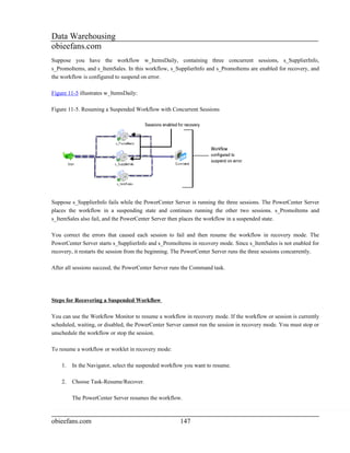 Data Warehousing
obieefans.com
Suppose you have the workflow w_ItemsDaily, containing three concurrent sessions, s_SupplierInfo,
s_PromoItems, and s_ItemSales. In this workflow, s_SupplierInfo and s_PromoItems are enabled for recovery, and
the workflow is configured to suspend on error.

Figure 11-5 illustrates w_ItemsDaily:

Figure 11-5. Resuming a Suspended Workflow with Concurrent Sessions




Suppose s_SupplierInfo fails while the PowerCenter Server is running the three sessions. The PowerCenter Server
places the workflow in a suspending state and continues running the other two sessions. s_PromoItems and
s_ItemSales also fail, and the PowerCenter Server then places the workflow in a suspended state.

You correct the errors that caused each session to fail and then resume the workflow in recovery mode. The
PowerCenter Server starts s_SupplierInfo and s_PromoItems in recovery mode. Since s_ItemSales is not enabled for
recovery, it restarts the session from the beginning. The PowerCenter Server runs the three sessions concurrently.

After all sessions succeed, the PowerCenter Server runs the Command task.




Steps for Recovering a Suspended Workflow

You can use the Workflow Monitor to resume a workflow in recovery mode. If the workflow or session is currently
scheduled, waiting, or disabled, the PowerCenter Server cannot run the session in recovery mode. You must stop or
unschedule the workflow or stop the session.

To resume a workflow or worklet in recovery mode:

    1.   In the Navigator, select the suspended workflow you want to resume.

    2.   Choose Task-Resume/Recover.

         The PowerCenter Server resumes the workflow.



obieefans.com                                         147
 