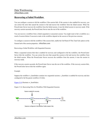 Data Warehousing
obieefans.com
Recovering a Failed Workflow

You can configure a session to fail the workflow if the session fails. If the session is also enabled for recovery, you
can correct the error that caused the session to fail and recover the workflow from the failed session. When the
PowerCenter Server recovers the workflow from the failed session, it runs the failed session in recovery mode. If the
recovery session succeeds, the PowerCenter Server runs the rest of the workflow.

You can recover a workflow from a failed sequential or concurrent session. You might want to fail a workflow as a
result of session failure if successive tasks in the workflow depend on the success of the previous sessions.

To configure a session to fail the workflow if the session fails, enable the Fail Parent If This Task Fails option on the
General tab of the session properties.. obieefans.com

Recovering a Failed Workflow with Sequential Sessions

When a sequential session fails that is enabled for recovery and configured to fail the workflow, the PowerCenter
Server fails the workflow. You can correct the error that caused the session to fail and recover the workflow from
the failed session. When the PowerCenter Server recovers the workflow from the session, it runs the session in
recovery mode.

If the recovery session succeeds, the PowerCenter Server runs the rest of the workflow. If the recovery session fails,
the PowerCenter Server fails the workflow again.

Example

Suppose the workflow w_ItemOrders contains two sequential sessions. s_ItemSales is enabled for recovery and also
configured to fail the parent workflow if it fails.

Figure 11-6 illustrates w_ItemOrders:

Figure 11-6. Recovering Part of a Workflow With Sequential Sessions




obieefans.com                                             148
 