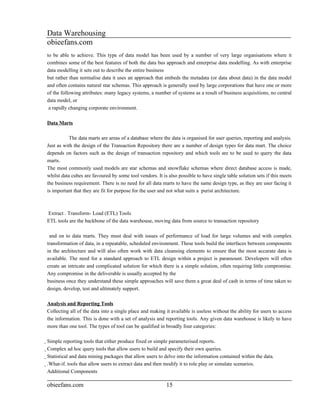 Data Warehousing
obieefans.com
to be able to achieve. This type of data model has been used by a number of very large organisations where it
combines some of the best features of both the data bus approach and enterprise data modelling. As with enterprise
data modelling it sets out to describe the entire business
but rather than normalise data it uses an approach that embeds the metadata (or data about data) in the data model
and often contains natural star schemas. This approach is generally used by large corporations that have one or more
of the following attributes: many legacy systems, a number of systems as a result of business acquisitions, no central
data model, or
 a rapidly changing corporate environment.

Data Marts

           The data marts are areas of a database where the data is organised for user queries, reporting and analysis.
Just as with the design of the Transaction Repository there are a number of design types for data mart. The choice
depends on factors such as the design of transaction repository and which tools are to be used to query the data
marts.
The most commonly used models are star schemas and snowflake schemas where direct database access is made,
whilst data cubes are favoured by some tool vendors. It is also possible to have single table solution sets if this meets
the business requirement. There is no need for all data marts to have the same design type, as they are user facing it
is important that they are fit for purpose for the user and not what suits a purist architecture.



Extract . Transform- Load (ETL) Tools
ETL tools are the backbone of the data warehouse, moving data from source to transaction repository

 and on to data marts. They must deal with issues of performance of load for large volumes and with complex
transformation of data, in a repeatable, scheduled environment. These tools build the interfaces between components
in the architecture and will also often work with data cleansing elements to ensure that the most accurate data is
available. The need for a standard approach to ETL design within a project is paramount. Developers will often
create an intricate and complicated solution for which there is a simple solution, often requiring little compromise.
Any compromise in the deliverable is usually accepted by the
business once they understand these simple approaches will save them a great deal of cash in terms of time taken to
design, develop, test and ultimately support.

Analysis and Reporting Tools
Collecting all of the data into a single place and making it available is useless without the ability for users to access
the information. This is done with a set of analysis and reporting tools. Any given data warehouse is likely to have
more than one tool. The types of tool can be qualified in broadly four categories:

Simple reporting tools that either produce fixed or simple parameterised reports.
  Complex ad hoc query tools that allow users to build and specify their own queries.
    Statistical and data mining packages that allow users to delve into the information contained within the data.
      .What-if. tools that allow users to extract data and then modify it to role play or simulate scenarios.
        Additional Components

obieefans.com                                                15
 