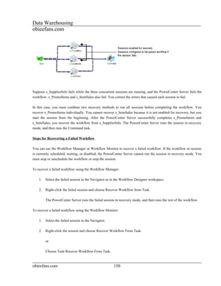 Data Warehousing
obieefans.com




Suppose s_SupplierInfo fails while the three concurrent sessions are running, and the PowerCenter Server fails the
workflow. s_PromoItems and s_ItemSales also fail. You correct the errors that caused each session to fail.

In this case, you must combine two recovery methods to run all sessions before completing the workflow. You
recover s_PromoItems individually. You cannot recover s_ItemSales because it is not enabled for recovery, but you
start the session from the beginning. After the PowerCenter Server successfully completes s_PromoItems and
s_ItemSales, you recover the workflow from s_SupplierInfo. The PowerCenter Server runs the session in recovery
mode, and then runs the Command task.

Steps for Recovering a Failed Workflow

You can use the Workflow Manager or Workflow Monitor to recover a failed workflow. If the workflow or session
is currently scheduled, waiting, or disabled, the PowerCenter Server cannot run the session in recovery mode. You
must stop or unschedule the workflow or stop the session.

To recover a failed workflow using the Workflow Manager:

    1.   Select the failed session in the Navigator or in the Workflow Designer workspace.

    2.   Right-click the failed session and choose Recover Workflow from Task.

         The PowerCenter Server runs the failed session in recovery mode, and then runs the rest of the workflow.

To recover a failed workflow using the Workflow Monitor:

    1.   Select the failed session in the Navigator.

    2.   Right-click the session and choose Recover Workflow From Task.

         or

         Choose Task-Recover Workflow From Task.



obieefans.com                                          150
 