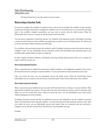 Data Warehousing
obieefans.com
          The PowerCenter Server runs the session in recovery mode.


Recovering a Session Task

If you do not configure the workflow to suspend on error, and you do not configure the workflow to fail if sessions
or tasks fail, the PowerCenter Server completes the workflow even if it encounters errors. If a session fails, but other
tasks in the workflow complete successfully, you may want to recover only the failed session. When the
PowerCenter Server recovers a session, it runs the session in recovery mode.

You can recover sequential or concurrent sessions. For workflows with sequential sessions, individually recovering
a session is useful if the rest of the workflow succeeded and you need to recover the failed session. This allows you
to recover the session without restarting successful tasks.

For workflows with concurrent sessions, this method is useful if multiple concurrent sessions fail and also cause the
workflow to fail. You can individually recover concurrent sessions and individually start subsequent tasks in the
workflow paths until the paths converge at a single task.

In other complex, branched workflows, individually recovering multiple failed sessions allows you to specify the
order in which the sessions run.

Recovering Sequential Sessions

When a sequential session enabled for recovery fails, and the workflow is not configured to suspend or fail on error,
the PowerCenter Server continues to run the workflow. You can correct the error that caused the session to fail.

After you correct the error, you can individually recover the failed session. When the PowerCenter Server
individually recovers a session, it runs the session in recovery mode. It does not run other tasks in the workflow.

Recovering Concurrent Sessions

When a concurrent session enabled for recovery fails, the PowerCenter Server continues to run the workflow. Other
tasks and the workflow may succeed. You can correct the error that caused the session to fail. If concurrent tasks
failed, you can also correct those errors. After you correct the errors, you can individually recover each session
without running the rest of the workflow.

If multiple concurrent sessions fail that are enabled for recovery and configured to fail the workflow on session
failure, the PowerCenter Server fails the workflow. You can correct the errors that caused the sessions to fail. After
you correct the errors, you can individually recover each session. Once all concurrent tasks are recovered or
complete, you can start the session from a task where the concurrent paths converge.

Example




obieefans.com                                            151
 