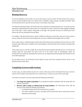 Data Warehousing
obieefans.com
Running Recovery

If a session enabled for recovery fails, you can run the session in recovery mode. The PowerCenter Server moves a
recovery session through the states of a normal session: scheduled, waiting, running, succeeded, and failed. When
the PowerCenter Server starts the recovery session, it runs all pre-session tasks.

For relational normal load targets, the PowerCenter Server performs incremental load recovery. It uses the recovery
information created during the normal session run to determine the point at which the session stopped committing
data to the target. It then continues writing data to the target. On successful recovery, the PowerCenter Server
removes the recovery information from the tables.

For example, if the PowerCenter Server commits 10,000 rows before the session fails, when you run the session in
recovery mode, the PowerCenter Server bypasses the rows up to 10,000 and starts loading with row 10,001.

If the session writes to a relational target in bulk mode, the PowerCenter Server performs the entire writer run. If the
Truncate Target Table option is enabled in the session properties, the PowerCenter Server truncates the target before
loading data.

If the session writes to a flat file or XML file, the PowerCenter Server performs full load recovery. It overwrites the
existing output file and performs the entire writer run. If the session writes to heterogeneous targets, the
PowerCenter Server performs incremental load recovery for all relational normal load targets and full load recovery
for all other target types.

On successful recovery, the PowerCenter Server deletes recovery cache files associated with the session. It also
performs all post-session tasks.



Completing Unrecoverable Sessions

In some cases, you cannot perform recovery for a session. There may also be circumstances that cause a recovery
session to fail or produce inconsistent data. If you cannot recover a session, you can run the session again.

You cannot run sessions in recovery mode under the following circumstances:

    •    You change the number of partitions. If you change the number of partitions after the session fails, the
         recovery session fails.
    •    Recovery table is empty or missing from the target database. The PowerCenter Server fails the
         recovery session under the following circumstances:
             o You deleted the table after the PowerCenter Server created it.
             o    The session enabled for recovery succeeded, and the PowerCenter Server removed the recovery
                  information from the table.



obieefans.com                                            154
 