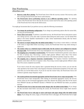 Data Warehousing
obieefans.com
    •   Recovery cache file is missing. The PowerCenter Server fails the recovery session if the recovery cache
        file is missing from the PowerCenter Server cache directory.
    •   The PowerCenter Server performing recovery is on a different operating system. The operating
        system of the PowerCenter Server that runs the recovery session must be the same as the operating system
        of the PowerCenter Server that ran the failed session.

You might get inconsistent data if you perform recovery under the following circumstances:

    •   You change the partitioning configuration. If you change any partitioning options after the session fails,
        you may get inconsistent data.
    •   Source data is not sorted. To perform a successful recovery, the PowerCenter Server must process source
        rows during recovery in the same order it processes them during the initial session. Use the Sorted Ports
        option in the Source Qualifier transformation or add a Sorter transformation directly after the Source
        Qualifier transformation.
    •   The sources or targets change after the initial session failure. If you drop or create indexes, or edit data
        in the source or target tables before recovering a session, the PowerCenter Server may return missing or
        repeat rows.
    •   The session writes to a relational target in bulk mode, but the session is not configured to truncate
        the target table. The PowerCenter Server may load duplicate rows to the during the recovery session.
    •   The mapping uses a Normalizer transformation. The Normalizer transformation generates source data in
        the form of primary keys. Recovering a session might generate different values than if the session
        completed successfully. However, the PowerCenter Server will continue to produce unique key values.
    •   The mapping uses a Sequence Generator transformation. The Sequence Generator transformation
        generates source data in the form of sequence values. Recovering a session might generate different values
        than if the session completed successfully.

        If you want to ensure the same sequence data is generated during the recovery session, you can reset the
        value specified as the Current Value in the Sequence Generator transformation properties to the same value
        used when you ran the failed session. If you do not reset the Current Value, the PowerCenter Server will
        continue to generate unique Sequence values.

    •   The session performs incremental aggregation and the PowerCenter Server stops unexpectedly. If the
        PowerCenter Server stops unexpectedly while running an incremental aggregation session, the recovery
        session cannot use the incremental aggregation cache files. Rename the backup cache files for the session
        from PMAGG*.idx.bak and PMAGG*.dat.bak to PMAGG*.idx and PMAGG*.dat before you perform
        recovery.
    •   The PowerCenter Server data movement mode changes after the initial session failure. If you change
        the data movement mode before recovering the session, the PowerCenter Server might return incorrect
        data.
    •   The PowerCenter Server code page or source and target code pages change after the initial session
        failure. If you change the source, target, or PowerCenter Server code pages, the PowerCenter Server might



obieefans.com                                          155
 