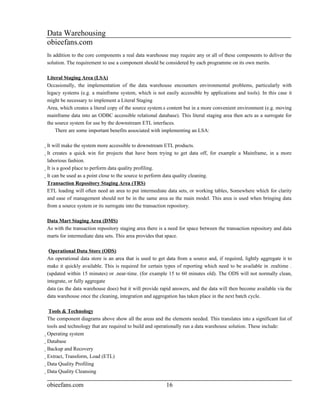 Data Warehousing
obieefans.com
In addition to the core components a real data warehouse may require any or all of these components to deliver the
solution. The requirement to use a component should be considered by each programme on its own merits.

Literal Staging Area (LSA)
Occasionally, the implementation of the data warehouse encounters environmental problems, particularly with
legacy systems (e.g. a mainframe system, which is not easily accessible by applications and tools). In this case it
might be necessary to implement a Literal Staging
Area, which creates a literal copy of the source system.s content but in a more convenient environment (e.g. moving
mainframe data into an ODBC accessible relational database). This literal staging area then acts as a surrogate for
the source system for use by the downstream ETL interfaces.
    There are some important benefits associated with implementing an LSA:

It will make the system more accessible to downstream ETL products.
  It creates a quick win for projects that have been trying to get data off, for example a Mainframe, in a more
    laborious fashion.
    It is a good place to perform data quality profiling.
      It can be used as a point close to the source to perform data quality cleaning.
        Transaction Repository Staging Area (TRS)
        ETL loading will often need an area to put intermediate data sets, or working tables, Somewhere which for clarity
        and ease of management should not be in the same area as the main model. This area is used when bringing data
        from a source system or its surrogate into the transaction repository.

Data Mart Staging Area (DMS)
As with the transaction repository staging area there is a need for space between the transaction repository and data
marts for intermediate data sets. This area provides that space.

 Operational Data Store (ODS)
An operational data store is an area that is used to get data from a source and, if required, lightly aggregate it to
make it quickly available. This is required for certain types of reporting which need to be available in .realtime .
(updated within 15 minutes) or .near-time. (for example 15 to 60 minutes old). The ODS will not normally clean,
integrate, or fully aggregate
data (as the data warehouse does) but it will provide rapid answers, and the data will then become available via the
data warehouse once the cleaning, integration and aggregation has taken place in the next batch cycle.

            Tools & Technology
The component diagrams above show all the areas and the elements needed. This translates into a significant list of
tools and technology that are required to build and operationally run a data warehouse solution. These include:
Operating system
  Database
    Backup and Recovery
      Extract, Transform, Load (ETL)
        Data Quality Profiling
          Data Quality Cleansing

obieefans.com                                             16
 