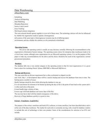 Data Warehousing
obieefans.com
Scheduling
  Analysis & Reporting
    Data Modelling
      Metadata Repository
        Source Code Control
          Issue Tracking
            Web based solution integration
              The tools selected should operate together to cover all of these areas. The technology choices will also be influenced
              by whether the organisation needs to operate a homogeneous
              (all systems of the same type) or heterogeneous (systems may be of differing types)
              environment, and also whether the solution is to be centralised or distributed.



 Operating System
       The server side operating system is usually an easy decision, normally following the recommendation in the
organisation.s Information System strategy. The operating system choice for enterprise data warehouses tends to be
a Unix/Linux variant, although some organisations do use Microsoft operating systems. It is not the purpose of this
paper to make any recommendations for the above and the choice should be the result of the organisation.s normal
procurement procedures.

 Database
The database falls into a very similar category to the operating system in that for most organisations it is a given
from a select few including Oracle, Sybase, IBM DB2 or Microsoft SQLServer.

          Backup and Recovery
This may seem like an obvious requirement but is often overlooked or slipped in at the
end. From .Day 1. of development there will be a need to backup and recover the databases from time to time. The
backup poses a number of issues:
Ideally backups should be done whilst allowing the database to stay up.
  It is not uncommon for elements to be backed up during the day as this is the point of least load on the system and it
    is often read-only at that point.
    It must handle large volumes of data.
      It must cope with both databases and source data in flat files.
        The recovery has to deal with the related consequence of the above:
        Recovery of large databases quickly to a point in time.

Extract - Transform - Load (ETL)

The purpose of the extract, transform and load (ETL) software, to create interfaces, has been described above and is
at the core of the data warehouse. The market for such tools is constantly moving, with a trend for database vendors
to include this sort of technology in their core product. Some of the considerations for selection of an ETL tool
include:



obieefans.com                                                   17
 