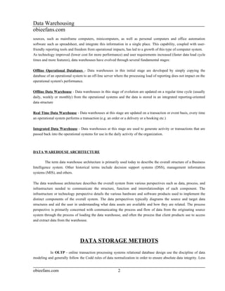 Data Warehousing
obieefans.com
sources, such as mainframe computers, minicomputers, as well as personal computers and office automation
software such as spreadsheet, and integrate this information in a single place. This capability, coupled with user-
friendly reporting tools and freedom from operational impacts, has led to a growth of this type of computer system.
As technology improved (lower cost for more performance) and user requirements increased (faster data load cycle
times and more features), data warehouses have evolved through several fundamental stages:

Offline Operational Databases - Data warehouses in this initial stage are developed by simply copying the
database of an operational system to an off-line server where the processing load of reporting does not impact on the
operational system's performance.

Offline Data Warehouse - Data warehouses in this stage of evolution are updated on a regular time cycle (usually
daily, weekly or monthly) from the operational systems and the data is stored in an integrated reporting-oriented
data structure

Real Time Data Warehouse - Data warehouses at this stage are updated on a transaction or event basis, every time
an operational system performs a transaction (e.g. an order or a delivery or a booking etc.)

Integrated Data Warehouse - Data warehouses at this stage are used to generate activity or transactions that are
passed back into the operational systems for use in the daily activity of the organization.



DATA WAREHOUSE ARCHITECTURE

         The term data warehouse architecture is primarily used today to describe the overall structure of a Business
Intelligence system. Other historical terms include decision support systems (DSS), management information
systems (MIS), and others.

The data warehouse architecture describes the overall system from various perspectives such as data, process, and
infrastructure needed to communicate the structure, function and interrelationships of each component. The
infrastructure or technology perspective details the various hardware and software products used to implement the
distinct components of the overall system. The data perspectives typically diagrams the source and target data
structures and aid the user in understanding what data assets are available and how they are related. The process
perspective is primarily concerned with communicating the process and flow of data from the originating source
system through the process of loading the data warehouse, and often the process that client products use to access
and extract data from the warehouse.




                               DATA STORAGE METHOTS
          In OLTP - online transaction processing systems relational database design use the discipline of data
modeling and generally follow the Codd rules of data normalization in order to ensure absolute data integrity. Less


obieefans.com                                            2
 