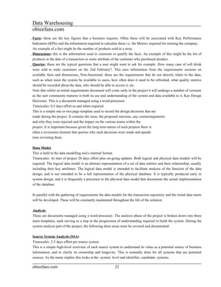 Data Warehousing
obieefans.com
Facts: these are the key figures that a business requires. Often these will be associated with Key Performance
  Indicators (KPIs) and the information required to calculate them i.e. the Metrics required for running the company.
  An example of a fact might be the number of products sold in a store.
  Dimensions: this is the information used to constrain or qualify the facts. An example of this might be the list of
    products or the date of a transaction or some attribute of the customer who purchased product.
    Queries: these are the typical questions that a user might want to ask for example .How many cans of soft drink
      were sold to male customers on the 2nd February?. This uses information from the requirements sections on
      available facts and dimensions. Non-functional: these are the requirements that do not directly relate to the data,
      such as when must the system be available to users, how often does it need to be refreshed, what quality metrics
      should be recorded about the data, who should be able to access it, etc.
      Note that whilst an initial requirements document will come early in the project it will undergo a number of versions
      as the user community matures in both its use and understanding of the system and data available to it. Key Design
      Decisions This is a document managed using a word-processor.
      Timescales: 0.5 days effort as and when required.
      This is a simple one or two page template used to record the design decisions that are
      made during the project. It contains the issue, the proposed outcome, any counterarguments
      and why they were rejected and the impact on the various teams within the
      project. It is important because given the long term nature of such projects there is
      often a revisionist element that queries why such decisions were made and spends
      time revisiting them.

Data Model
This is held in the data modelling tool.s internal format.
Timescales: At start of project 20 days effort plus on-going updates. Both logical and physical data models will be
required. The logical data model is an abstract representation of a set of data entities and their relationship, usually
including their key attributes. The logical data model is intended to facilitate analysis of the function of the data
design, and is not intended to be a full representation of the physical database. It is typically produced early in
system design, and it is frequently a precursor to the physical data model that documents the actual implementation
of the database.

In parallel with the gathering of requirements the data models for the transaction repository and the initial data marts
will be developed. These will be constantly maintained throughout the life of the solution.

Analysis
These are documents managed using a word-processor. The analysis phase of the project is broken down into three
main templates, each serving as a step in the progression of understanding required to build the system. During the
system analysis part of the project, the following three areas must be covered and documented:

Source System Analysis (SSA)
Timescales: 2-3 days effort per source system.
This is a simple high-level overview of each source system to understand its value as a potential source of business
information, and to clarify its ownership and longevity. This is normally done for all systems that are potential
sources. As the name implies this looks at the .system. level and identifies .candidate. systems.

obieefans.com                                              21
 