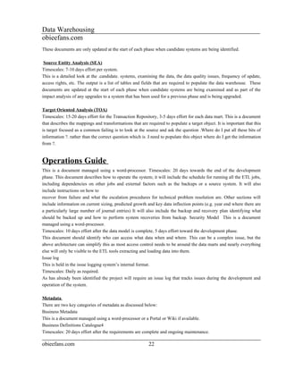 Data Warehousing
obieefans.com
These documents are only updated at the start of each phase when candidate systems are being identified.

 Source Entity Analysis (SEA)
Timescales: 7-10 days effort per system.
This is a detailed look at the .candidate. systems, examining the data, the data quality issues, frequency of update,
access rights, etc. The output is a list of tables and fields that are required to populate the data warehouse. These
documents are updated at the start of each phase when candidate systems are being examined and as part of the
impact analysis of any upgrades to a system that has been used for a previous phase and is being upgraded.

Target Oriented Analysis (TOA)
Timescales: 15-20 days effort for the Transaction Repository, 3-5 days effort for each data mart. This is a document
that describes the mappings and transformations that are required to populate a target object. It is important that this
is target focused as a common failing is to look at the source and ask the question .Where do I put all these bits of
information ?. rather than the correct question which is .I need to populate this object where do I get the information
from ?.


Operations Guide
This is a document managed using a word-processor. Timescales: 20 days towards the end of the development
phase. This document describes how to operate the system; it will include the schedule for running all the ETL jobs,
including dependencies on other jobs and external factors such as the backups or a source system. It will also
include instructions on how to
recover from failure and what the escalation procedures for technical problem resolution are. Other sections will
include information on current sizing, predicted growth and key data inflection points (e.g. year end where there are
a particularly large number of journal entries) It will also include the backup and recovery plan identifying what
should be backed up and how to perform system recoveries from backup. Security Model This is a document
managed using a word-processor.
Timescales: 10 days effort after the data model is complete, 5 days effort toward the development phase.
This document should identify who can access what data when and where. This can be a complex issue, but the
above architecture can simplify this as most access control needs to be around the data marts and nearly everything
else will only be visible to the ETL tools extracting and loading data into them.
Issue log
This is held in the issue logging system’s internal format.
Timescales: Daily as required.
As has already been identified the project will require an issue log that tracks issues during the development and
operation of the system.

Metadata
There are two key categories of metadata as discussed below:
Business Metadata
This is a document managed using a word-processor or a Portal or Wiki if available.
Business Definitions Catalogue4
Timescales: 20 days effort after the requirements are complete and ongoing maintenance.

obieefans.com                                             22
 