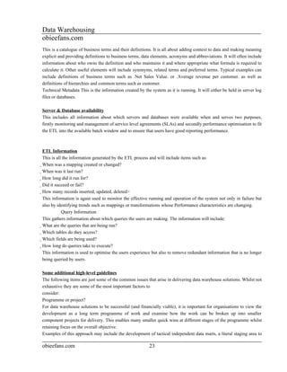 Data Warehousing
obieefans.com
This is a catalogue of business terms and their definitions. It is all about adding context to data and making meaning
explicit and providing definitions to business terms, data elements, acronyms and abbreviations. It will often include
information about who owns the definition and who maintains it and where appropriate what formula is required to
calculate it. Other useful elements will include synonyms, related terms and preferred terms. Typical examples can
include definitions of business terms such as .Net Sales Value. or .Average revenue per customer. as well as
definitions of hierarchies and common terms such as customer.
Technical Metadata This is the information created by the system as it is running. It will either be held in server log
files or databases.

Server & Database availability
This includes all information about which servers and databases were available when and serves two purposes,
firstly monitoring and management of service level agreements (SLAs) and secondly performance optimisation to fit
the ETL into the available batch window and to ensure that users have good reporting performance.



ETL Information
This is all the information generated by the ETL process and will include items such as:
When was a mapping created or changed?
  When was it last run?
    How long did it run for?
      Did it succeed or fail?
        How many records inserted, updated, deleted>
          This information is again used to monitor the effective running and operation of the system not only in failure but
          also by identifying trends such as mappings or transformations whose Performance characteristics are changing.
                            Query Information
          This gathers information about which queries the users are making. The information will include:
          What are the queries that are being run?
            Which tables do they access?
              Which fields are being used?
                How long do queries take to execute?
                  This information is used to optimise the users experience but also to remove redundant information that is no longer
                  being queried by users.

Some additional high-level guidelines
The following items are just some of the common issues that arise in delivering data warehouse solutions. Whilst not
exhaustive they are some of the most important factors to
consider:
Programme or project?
For data warehouse solutions to be successful (and financially viable), it is important for organisations to view the
development as a long term programme of work and examine how the work can be broken up into smaller
component projects for delivery. This enables many smaller quick wins at different stages of the programme whilst
retaining focus on the overall objective.
Examples of this approach may include the development of tactical independent data marts, a literal staging area to

obieefans.com                                                    23
 