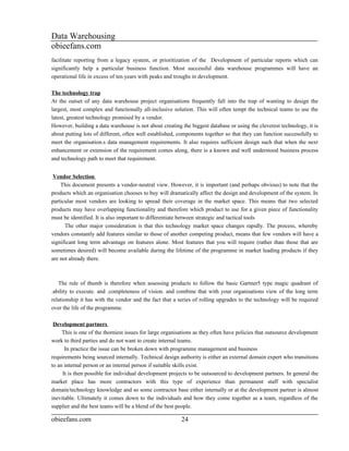 Data Warehousing
obieefans.com
facilitate reporting from a legacy system, or prioritization of the Development of particular reports which can
significantly help a particular business function. Most successful data warehouse programmes will have an
operational life in excess of ten years with peaks and troughs in development.

The technology trap
At the outset of any data warehouse project organisations frequently fall into the trap of wanting to design the
largest, most complex and functionally all-inclusive solution. This will often tempt the technical teams to use the
latest, greatest technology promised by a vendor.
However, building a data warehouse is not about creating the biggest database or using the cleverest technology, it is
about putting lots of different, often well established, components together so that they can function successfully to
meet the organisation.s data management requirements. It also requires sufficient design such that when the next
enhancement or extension of the requirement comes along, there is a known and well understood business process
and technology path to meet that requirement.


 Vendor Selection
    This document presents a vendor-neutral view. However, it is important (and perhaps obvious) to note that the
products which an organisation chooses to buy will dramatically affect the design and development of the system. In
particular most vendors are looking to spread their coverage in the market space. This means that two selected
products may have overlapping functionality and therefore which product to use for a given piece of functionality
must be identified. It is also important to differentiate between strategic and tactical tools
      The other major consideration is that this technology market space changes rapidly. The process, whereby
vendors constantly add features similar to those of another competing product, means that few vendors will have a
significant long term advantage on features alone. Most features that you will require (rather than those that are
sometimes desired) will become available during the lifetime of the programme in market leading products if they
are not already there.



   The rule of thumb is therefore when assessing products to follow the basic Gartner5 type magic quadrant of
.ability to execute. and .completeness of vision. and combine that with your organisations view of the long term
relationship it has with the vendor and the fact that a series of rolling upgrades to the technology will be required
over the life of the programme.

 Development partners
     This is one of the thorniest issues for large organisations as they often have policies that outsource development
work to third parties and do not want to create internal teams.
      In practice the issue can be broken down with programme management and business
requirements being sourced internally. Technical design authority is either an external domain expert who transitions
to an internal person or an internal person if suitable skills exist.
     It is then possible for individual development projects to be outsourced to development partners. In general the
market place has more contractors with this type of experience than permanent staff with specialist
domain/technology knowledge and so some contractor base either internally or at the development partner is almost
inevitable. Ultimately it comes down to the individuals and how they come together as a team, regardless of the
supplier and the best teams will be a blend of the best people.

obieefans.com                                            24
 