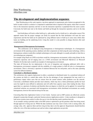 Data Warehousing
obieefans.com


The development and implementation sequence
    Data Warehousing on this scale requires a top down approach to requirements and a bottom up approach to the
build. In order to deliver a solution it is important to understand what is required of the reports, where that is sourced
from in the transaction repository and how in turn the transaction repository is populated from the source system.
Conversely the build must start at the bottom and build up through the transaction repository and on to the data
marts.
       Each build phase will look to either build up (i.e. add another level) or build out (i.e. add another source) This
approach means that the project manager can firstly be assured that the final destination will meet the users
requirement and that the build can be optimized by using different teams to build up in some areas whilst other
teams are building out the underlying levels. Using this model it is also possible to change direction after each
completed phase.

 Homogeneous & Heterogeneous Environments
        This architecture can be deployed using homogeneous or heterogeneous technologies. In a homogeneous
environment all the operating systems, databases and other components are built using the same technology, whilst a
heterogeneous solution would allow multiple technologies to be used, although it is usually advisable to limit this to
one technology per component.
For example using Oracle on UNIX everywhere would be a homogeneous environment, whilst using Sybase for the
transaction repository and all staging areas on a UNIX environment and Microsoft SQLServer on Microsoft
Windows for the data marts would be an example of a heterogeneous environment.
The trade off between the two deployments is the cost of integration and managing additional skills with a
heterogeneous environment compared with the suitability of a single product to fulfil all roles in a homogeneous
environment. There is obviously a spectrum of solutions Between the two end points, such as the same operating
system but different databases.
Centralised vs. Distributed solutions
This architecture also supports deployment in either a centralised or distributed mode. In a centralised solution all
the systems are held at a central data centre, this has the advantage of easy management but may result in a
performance impact where users that are remote from the central solution suffer problems over the network.
Conversely a distributed solution provides local solutions, which may have a better performance profile for local
users but might be more difficult to administer and will suffer from capacity issues when loading the data. Once
again there is a spectrum of solutions and therefore there are degrees to which this can be applied. It is normal that
centralised solutions are associated with homogeneous environments whilst distributed environments are usually
heterogeneous, however this need not always be the case.

Converting Data from Application Centric to User Centric Systems such as ERP systems are effectively systems
designed to pump data through a particular business process (application-centric). A data warehouse is designed to
look across systems (user-centric) to allow the user to view the data they need to perform their job.
As an example: raising a purchase order in the ERP system is optimised to get the purchase order from being raised,
through approval to being sent out. Whilst the data warehouse user may want to look at who is raising orders, the
average value, who approves them and how long do they take to do the approval. Requirements should therefore
reflect the view of the data warehouse user and not what a single application can provide.

obieefans.com                                              25
 