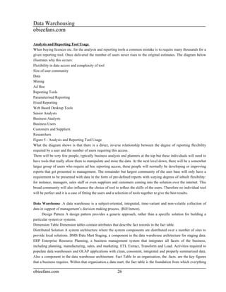 Data Warehousing
obieefans.com

Analysis and Reporting Tool Usage
When buying licences etc. for the analysis and reporting tools a common mistake is to require many thousands for a
given reporting tool. Once delivered the number of users never rises to the original estimates. The diagram below
illustrates why this occurs:
Flexibility in data access and complexity of tool
Size of user community
Data
Mining
Ad Hoc
Reporting Tools
Parameterised Reporting
Fixed Reporting
Web Based Desktop Tools
Senior Analysts
Business Analysts
Business Users
Customers and Suppliers
Researchers
Figure 5 - Analysis and Reporting Tool Usage
What the diagram shows is that there is a direct, inverse relationship between the degree of reporting flexibility
required by a user and the number of users requiring this access.
There will be very few people, typically business analysts and planners at the top but these individuals will need to
have tools that really allow them to manipulate and mine the data. At the next level down, there will be a somewhat
larger group of users who require ad hoc reporting access, these people will normally be developing or improving
reports that get presented to management. The remainder but largest community of the user base will only have a
requirement to be presented with data in the form of pre-defined reports with varying degrees of inbuilt flexibility:
for instance, managers, sales staff or even suppliers and customers coming into the solution over the internet. This
broad community will also influence the choice of tool to reflect the skills of the users. Therefore no individual tool
will be perfect and it is a case of fitting the users and a selection of tools together to give the best results.

Data Warehouse .A data warehouse is a subject-oriented, integrated, time-variant and non-volatile collection of
data in support of management’s decision making process. (Bill Inmon).
      Design Pattern A design pattern provides a generic approach, rather than a specific solution for building a
particular system or systems.
Dimension Table Dimension tables contain attributes that describe fact records in the fact table.
Distributed Solution A system architecture where the system components are distributed over a number of sites to
provide local solutions. DMS Data Mart Staging, a component in the data warehouse architecture for staging data.
ERP Enterprise Resource Planning, a business management system that integrates all facets of the business,
including planning, manufacturing, sales, and marketing. ETL Extract, Transform and Load. Activities required to
populate data warehouses and OLAP applications with clean, consistent, integrated and properly summarized data.
Also a component in the data warehouse architecture. Fact Table In an organisation, the .facts. are the key figures
that a business requires. Within that organisation.s data mart, the fact table is the foundation from which everything

obieefans.com                                            26
 