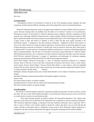 Data Warehousing
obieefans.com
else arises.

Term Description
    Heterogeneous System An environment in which all or any of the operating systems, databases and other
components are built using the different technology, and are the integrated by means of customized interfaces.

     Heuristic Cleansing Cleansing by means of an approximate method for solving a Problem within the context of
a goal. Heuristic cleansing then uses feedback from the effects of its solution to improve its own performance.
Homogeneous System An environment in which the operating systems, databases and other components are built
using the same technology. KDD Key Design Decision, a project template. KPI Key Performance Indicators. KPIs
help an organization define and measure progress toward organizational goals. LSA Literal Staging Area. Data from
a legacy system is taken and stored in a database in order to make this data more readily accessible to the
downstream systems. A component in the data warehouse architecture. Middleware Software that connects or
serves as the "glue" between two otherwise separate applications. Near-time Refers to data being updated by means
of batch processing at intervals of in between 15 minutes and 1 hour (in contrast to .Real-time. data, which needs to
be updated within 15 minute intervals). Normalisation Database normalization is a process of eliminating duplicated
data in a relational database. The key idea is to store data in one location, and provide links to it wherever needed.
ODS Operational Data Store, also a component in the data warehouse architecture that allows near-time reporting.
OLAP On-Line Analytical Processing. A category of applications and technologies for collecting, managing,
processing and presenting multidimensional data for analysis and management purposes.
OLTP OLTP (Online Transaction Processing) is a form of transaction processing conducted via a computer
network. Portal A Web site or service that offers a broad array of resources and services, such as e-mail, forums,
search engines. Process Neutral Model A Process Neutral Data Model is a data model in which all embedded
business rules have been removed. If this is done correctly then as business processes change there should be little or
no change required to the data model.          Business
Intelligence solutions designed around such a model should therefore not be subject to limitations as the business
changes.
Rule Based Cleansing A data cleansing method, which performs updates on the data
based on rules.
SEA Source Entity Analysis, an analysis template.
Snowflake Schema A variant of the star schema with normalized dimension tables.
SSA Source System Analysis, an analysis template.

Term Description
    Star Schema A relational database schema for representing multidimensional data. The data is stored in a central
fact table, with one or more tables holding information on each dimension. Dimensions have levels, and all levels
are usually shown as colum ns in each dimension table.
            TOA Target Oriented Analysis, an analysis template. TR Transactional Repository. The collated, clean
repository for the lowest level of data held by the organisation and a component in the data warehouse architecture.
TRS Transaction Repository Staging, a component in the data warehouse architecture used to stage data. Wiki A
wiki is a type of website, or the software needed to operate this website, that allows users to easily add and edit
content, and that is particularly suited to collaborative content creation. WSA Warehouse Support Application, a
component in the data warehouse architecture that supports missing data. Designing the Star Schema Database

obieefans.com                                            27
 