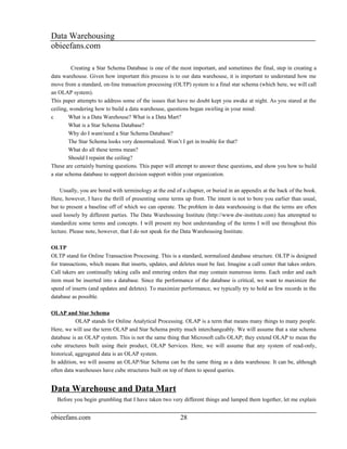 Data Warehousing
obieefans.com

          Creating a Star Schema Database is one of the most important, and sometimes the final, step in creating a
data warehouse. Given how important this process is to our data warehouse, it is important to understand how me
move from a standard, on-line transaction processing (OLTP) system to a final star schema (which here, we will call
an OLAP system).
This paper attempts to address some of the issues that have no doubt kept you awake at night. As you stared at the
ceiling, wondering how to build a data warehouse, questions began swirling in your mind:
c        What is a Data Warehouse? What is a Data Mart?
         What is a Star Schema Database?
         Why do I want/need a Star Schema Database?
         The Star Schema looks very denormalized. Won’t I get in trouble for that?
         What do all these terms mean?
         Should I repaint the ceiling?
These are certainly burning questions. This paper will attempt to answer these questions, and show you how to build
a star schema database to support decision support within your organization.

    Usually, you are bored with terminology at the end of a chapter, or buried in an appendix at the back of the book.
Here, however, I have the thrill of presenting some terms up front. The intent is not to bore you earlier than usual,
but to present a baseline off of which we can operate. The problem in data warehousing is that the terms are often
used loosely by different parties. The Data Warehousing Institute (http://www.dw-institute.com) has attempted to
standardize some terms and concepts. I will present my best understanding of the terms I will use throughout this
lecture. Please note, however, that I do not speak for the Data Warehousing Institute.

OLTP
OLTP stand for Online Transaction Processing. This is a standard, normalized database structure. OLTP is designed
for transactions, which means that inserts, updates, and deletes must be fast. Imagine a call center that takes orders.
Call takers are continually taking calls and entering orders that may contain numerous items. Each order and each
item must be inserted into a database. Since the performance of the database is critical, we want to maximize the
speed of inserts (and updates and deletes). To maximize performance, we typically try to hold as few records in the
database as possible.

OLAP and Star Schema
            OLAP stands for Online Analytical Processing. OLAP is a term that means many things to many people.
Here, we will use the term OLAP and Star Schema pretty much interchangeably. We will assume that a star schema
database is an OLAP system. This is not the same thing that Microsoft calls OLAP; they extend OLAP to mean the
cube structures built using their product, OLAP Services. Here, we will assume that any system of read-only,
historical, aggregated data is an OLAP system.
In addition, we will assume an OLAP/Star Schema can be the same thing as a data warehouse. It can be, although
often data warehouses have cube structures built on top of them to speed queries.


Data Warehouse and Data Mart
  Before you begin grumbling that I have taken two very different things and lumped them together, let me explain


obieefans.com                                            28
 