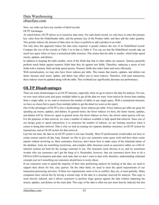Data Warehousing
obieefans.com
Now, our order can have any number of detail records.
OLTP Advantages
As stated before, OLTP allows us to minimize data entry. For each detail record, we only have to enter the primary
key value from the OrderHeader table, and the primary key of the Product table, and then add the order quantity.
This greatly reduces the amount of data entry we have to perform to add a product to an order.
Not only does this approach reduce the data entry required, it greatly reduces the size of an OrderDetail record.
Compare the size of the records in Table 3 as to that in Table 4. You can see that the OrderDetail records take up
much less space when we have a normalized table structure. This means that the table is smaller, which helps speed
inserts, updates, and deletes.
In addition to keeping the table smaller, most of the fields that link to other tables are numeric. Queries generally
perform much better against numeric fields than they do against text fields. Therefore, replacing a series of text
fields with a numeric field can help speed queries. Numeric fields also index faster and more efficiently.
With normalization, we may also have fewer indexes per table. This means that inserts, updates, and deletes run
faster, because each insert, update, and delete may affect one or more indexes. Therefore, with each transaction,
these indexes must be updated along with the table. This overhead can significantly decrease our performance.


OLTP Disadvantages
There are some disadvantages to an OLTP structure, especially when we go to retrieve the data for analysis. For one,
we now must utilize joins and query multiple tables to get all the data we want. Joins tend to be slower than reading
from a single table, so we want to minimize the number of tables in any single query. With a normalized structure,
we have no choice but to query from multiple tables to get the detail we want on the report.
One of the advantages of OLTP is also a disadvantage: fewer indexes per table. Fewer indexes per table are great for
speeding up inserts, updates, and deletes. In general terms, the fewer indexes we have, the faster inserts, updates,
and deletes will be. However, again in general terms, the fewer indexes we have, the slower select queries will run.
For the purposes of data retrieval, we want a number of indexes available to help speed that retrieval. Since one of
our design goals to speed transactions is to minimize the number of indexes, we are limiting ourselves when it
comes to doing data retrieval. That is why we look at creating two separate database structures: an OLTP system for
transactions, and an OLAP system for data retrieval.
Last but not least, the data in an OLTP system is not user friendly. Most IT professionals would rather not have to
create custom reports all day long. Instead, we like to give our customers some query tools and have them create
reports without involving us. Most customers, however, don’t know how to make sense of the relational nature of
the database. Joins are something mysterious, and complex table structures (such as associative tables on a bill-of-
material system) are hard for the average customer to use. The structures seem obvious to us, and we sometimes
wonder why our customers can’t get the hang of it. Remember, however, that our customers know how to do a
FIFO-to-LIFO revaluation and other such tasks that we don’t want to deal with; therefore, understanding relational
concepts just isn’t something our customers should have to worry about.
If our customers want to spend the majority of their time performing analysis by looking at the data, we need to
support their desire for fast, easy queries. On the other hand, we need to meet the speed requirements of our
transaction-processing activities. If these two requirements seem to be in conflict, they are, at least partially. Many
companies have solved this by having a second copy of the data in a structure reserved for analysis. This copy is
more heavily indexed, and it allows customers to perform large queries against the data without impacting the
inserts, updates, and deletes on the main data. This copy of the data is often not just more heavily indexed, but also


obieefans.com                                            33
 