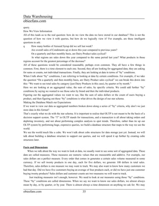 Data Warehousing
obieefans.com
query.
How We View Information
All of this leads us to the real question: how do we view the data we have stored in our database? This is not the
question of how we view it with queries, but how do we logically view it? For example, are these intelligent
questions to ask:
q       How many bottles of Aniseed Syrup did we sell last week?
        Are overall sales of Condiments up or down this year compared to previous years?
        On a quarterly and then monthly basis, are Dairy Product sales cyclical?
        In what regions are sales down this year compared to the same period last year? What products in those
regions account for the greatest percentage of the decrease?
All of these questions would be considered reasonable, perhaps even common. They all have a few things in
common. First, there is a time element to each one. Second, they all are looking for aggregated data; they are asking
for sums or counts, not individual transactions. Finally, they are looking at data in terms of “by” conditions.
When I talk about “by” conditions, I am referring to looking at data by certain conditions. For example, if we take
the question “On a quarterly and then monthly basis, are Dairy Product sales cyclical” we can break this down into
this: “We want to see total sales by category (just Dairy Products in this case), by quarter or by month.”
Here we are looking at an aggregated value, the sum of sales, by specific criteria. We could add further “by”
conditions by saying we wanted to see those sales by brand and then the individual products.
Figuring out the aggregated values we want to see, like the sum of sales dollars or the count of users buying a
product, and then figuring out these “by” conditions is what drives the design of our star schema.
Making the Database Match our Expectations
If we want to view our data as aggregated numbers broken down along a series of “by” criteria, why don’t we just
store data in this format?
That’s exactly what we do with the star schema. It is important to realize that OLTP is not meant to be the basis of a
decision support system. The “T” in OLTP stands for transactions, and a transaction is all about taking orders and
depleting inventory, and not about performing complex analysis to spot trends. Therefore, rather than tie up our
OLTP system by performing huge, expensive queries, we build a database structure that maps to the way we see the
world.
We see the world much like a cube. We won’t talk about cube structures for data storage just yet. Instead, we will
talk about building a database structure to support our queries, and we will speed it up further by creating cube
structures later.

Facts and Dimensions
    When we talk about the way we want to look at data, we usually want to see some sort of aggregated data. These
data are called measures. These measures are numeric values that are measurable and additive. For example, our
sales dollars are a perfect measure. Every order that comes in generates a certain sales volume measured in some
currency. If we sell twenty products in one day, each for five dollars, we generate 100 dollars in total sales.
Therefore, sales dollars is one measure we may want to track. We may also want to know how many customers we
had that day. Did we have five customers buying an average of four products each, or did we have just one customer
buying twenty products? Sales dollars and customer counts are two measures we will want to track.
      Just tracking measures isn’t enough, however. We need to look at our measures using those “by” conditions.
These “by” conditions are called dimensions. When we say we want to know our sales dollars, we almost always
mean by day, or by quarter, or by year. There is almost always a time dimension on anything we ask for. We may

obieefans.com                                            35
 