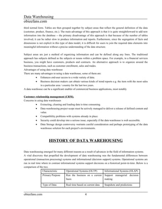 Data Warehousing
obieefans.com
third normal form. Tables are then grouped together by subject areas that reflect the general definition of the data
(customer, product, finance, etc.). The main advantage of this approach is that it is quite straightforward to add new
information into the database -- the primary disadvantage of this approach is that because of the number of tables
involved, it can be rather slow to produce information and reports. Furthermore, since the segregation of facts and
dimensions is not explicit in this type of data model, it is difficult for users to join the required data elements into
meaningful information without a precise understanding of the data structure.

Subject areas are just a method of organizing information and can be defined along any lines. The traditional
approach has subjects defined as the subjects or nouns within a problem space. For example, in a financial services
business, you might have customers, products and contracts. An alternative approach is to organize around the
business transactions, such as customer enrollment, sales and trades.
Advantages of using data warehouse
There are many advantages to using a data warehouse, some of them are:
           •    Enhances end-user access to a wide variety of data.
           •  Business decision makers can obtain various kinds of trend reports e.g. the item with the most sales
              in a particular area / country for the last two years.
A data warehouse can be a significant enabler of commercial business applications, most notably

Customer relationship management (CRM).
Concerns in using data warehouses
           •    Extracting, cleaning and loading data is time consuming.
           •    Data warehousing project scope must be actively managed to deliver a release of defined content and
                value.
           •    Compatibility problems with systems already in place.
           •    Security could develop into a serious issue, especially if the data warehouse is web accessible.
           •    Data Storage design controversy warrants careful consideration and perhaps prototyping of the data
                warehouse solution for each project's environments.



                        HISTORY OF DATA WAREHOUSING

Data warehousing emerged for many different reasons as a result of advances in the field of information systems.
A vital discovery that propelled the development of data warehousing was the fundamental differences between
operational (transaction processing) systems and informational (decision support) systems. Operational systems are
run in real time where in contrast informational systems support decisions on a historical point-in-time. Below is a
comparison of the two.
                  Characteristic        Operational Systems (OLTP)            Informational Systems (OLAP)
                  Primary Purpose       Run the business on a current         Support managerial decision
                                        basis                                 making

                  Type of Data          Real time based on current data       Snapshots and predictions


obieefans.com                                              4
 