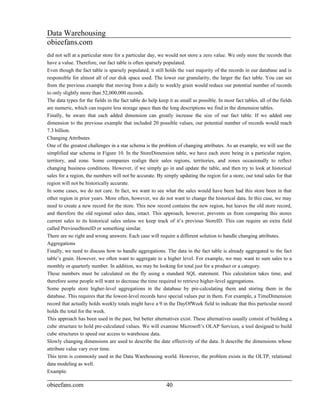 Data Warehousing
obieefans.com
did not sell at a particular store for a particular day, we would not store a zero value. We only store the records that
have a value. Therefore, our fact table is often sparsely populated.
Even though the fact table is sparsely populated, it still holds the vast majority of the records in our database and is
responsible for almost all of our disk space used. The lower our granularity, the larger the fact table. You can see
from the previous example that moving from a daily to weekly grain would reduce our potential number of records
to only slightly more than 52,000,000 records.
The data types for the fields in the fact table do help keep it as small as possible. In most fact tables, all of the fields
are numeric, which can require less storage space than the long descriptions we find in the dimension tables.
Finally, be aware that each added dimension can greatly increase the size of our fact table. If we added one
dimension to the previous example that included 20 possible values, our potential number of records would reach
7.3 billion.
Changing Attributes
One of the greatest challenges in a star schema is the problem of changing attributes. As an example, we will use the
simplified star schema in Figure 10. In the StoreDimension table, we have each store being in a particular region,
territory, and zone. Some companies realign their sales regions, territories, and zones occasionally to reflect
changing business conditions. However, if we simply go in and update the table, and then try to look at historical
sales for a region, the numbers will not be accurate. By simply updating the region for a store, our total sales for that
region will not be historically accurate.
In some cases, we do not care. In fact, we want to see what the sales would have been had this store been in that
other region in prior years. More often, however, we do not want to change the historical data. In this case, we may
need to create a new record for the store. This new record contains the new region, but leaves the old store record,
and therefore the old regional sales data, intact. This approach, however, prevents us from comparing this stores
current sales to its historical sales unless we keep track of it’s previous StoreID. This can require an extra field
called PreviousStoreID or something similar.
There are no right and wrong answers. Each case will require a different solution to handle changing attributes.
Aggregations
Finally, we need to discuss how to handle aggregations. The data in the fact table is already aggregated to the fact
table’s grain. However, we often want to aggregate to a higher level. For example, we may want to sum sales to a
monthly or quarterly number. In addition, we may be looking for total just for a product or a category.
These numbers must be calculated on the fly using a standard SQL statement. This calculation takes time, and
therefore some people will want to decrease the time required to retrieve higher-level aggregations.
Some people store higher-level aggregations in the database by pre-calculating them and storing them in the
database. This requires that the lowest-level records have special values put in them. For example, a TimeDimension
record that actually holds weekly totals might have a 9 in the DayOfWeek field to indicate that this particular record
holds the total for the week.
This approach has been used in the past, but better alternatives exist. These alternatives usually consist of building a
cube structure to hold pre-calculated values. We will examine Microsoft’s OLAP Services, a tool designed to build
cube structures to speed our access to warehouse data.
Slowly changing dimensions are used to describe the date effectivity of the data. It describe the dimensions whose
attribute value vary over time.
This term is commonly used in the Data Warehousing world. However, the problem exists in the OLTP, relational
data modeling as well.
Example:

obieefans.com                                               40
 