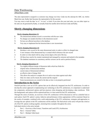 Data Warehousing
obieefans.com
The sales representative assigned to a customer may change over time. Linda was the salesrep for ABC, inc. before
March last year. Kathy later becomes the representative for this account.
You may want to track the data “as is”, “as was”, or both. If you show the year total sales, you can either report as
the sales are all generated by Kathy, or actually break the number down between Linda and Kathy.


Slowly changing dimensions
    Slowly changing dimensions (1)
S       The dimensional attribute record is overwritten with the new value
T       No changes are needed elsewhere in the dimension record
N       No keys are affected anywhere in the database
N       Very easy to implement but the historical data is now inconsistent

     Slowly changing dimensions (2)
S       Introduce a new record for the same dimensional entity in order to reflect its changed state
I       A new instance of the dimensional key is created which references the new record
A       In order to is best dealt with by using version digits at the end of the key.
I       All these keys need to be created, maintained and managed by someone and tracked in the metadata
A       The database maintains its consistency and the versions can be said to partition history

    Slowly changing dimensions (3)
)       Use slightly different design of dimension table which has fields for:
o       original status of dimensional attribute
o       current status of dimensional attribute
o       an effective date of change field
a       This allows the analyst to compare the as-is and as-was states against each other
T       Only two states can be traced, the current and the original
O       Some inconsistencies are created in the data as time is not properly partitioned
Introduction to the Series
Oracle9i provides a new set of ETL options that can be effectively integrated into the ETL architecture. In order to
develop the correct approach to implementing new technology in the ETL architecture, it is important to understand
the components, architectural options and best practices when designing and developing a data warehouse. With
this background, each option will be explored and how it is best suited for the ETL architecture.
Through this series of articles, an overview of the ETL architecture will be discussed as well as a detailed look at
each option. Each ETL option’s syntax, behavior and performance (where appropriate) will be examined. Based on
the results of examples, combined with a solid understanding of the ETL architecture, strategies and approaches to
leverage the new options in the ETL architecture will be outlined. The final article in the series will provide a look at
all of the ETL options working together, stemming from examples throughout the series.
Individual articles in the series include:
I         Part 1 – Overview of the Extract, Transform and Load (ETL) Architecture
P         Part 2 – External Tables
P         Part 3 – Multiple Table Insert

obieefans.com                                             41
 
