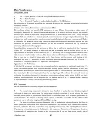 Data Warehousing
obieefans.com
o        Part 4 – Upsert /MERGE INTO (Add and Update Combined Statement)
P        Part 5 – Table Functions
P        Part 6 – Bring it All Together: A Look at the Combined Use of the ETL Options.
The information in the series is targeted for data warehouse developers, data warehouse architects and information
technology managers.
Overview of the Extract, Transform and Load Architecture (ETL)
The warehouse architect can assemble ETL architectures in many different forms using an endless variety of
technologies. Due to this fact, the warehouse can take advantage of the software, skill sets, hardware and standards
already in place within an organization. The potential weakness of the warehouse arises when a loosely managed
project, which does not adhere to a standard approach, results in an increase in scope, budget and maintenance. This
weakness may result in vulnerabilities to unforeseen data integrity limitations in the source systems as well. The key
to eliminating this weakness is to develop a technical design that employs solid warehouse expertise and data
warehouse best practices. Professional experience and the data warehouse fundamentals are key elements to
eliminating failure on a warehouse project.
Potential problems are exposed in this article not to deliver fear or confirm the popular cliché that “warehouse
projects fail.” It is simply important to understand that new technologies, such as database options, are not a
replacement for the principles of data warehousing and ETL processing. New technologies should, and many times
will, advance or complement the warehouse. They should make its architecture more efficient, scalable and stable.
That is where the new Oracle9i features play nicely. These features will be explored while looking at their
appropriate uses in the ETL architecture. In order to determine where the new Oracle9i features may fit into the ETL
architecture, it is important to look at ETL approaches and components.
Approaches to ETL Architecture
Within the ETL architecture two distinct, but not mutually exclusive, approaches are traditionally used in the ETL
design. The custom approach is the oldest and was once the only approach for data warehousing. In effect, this
approach takes the technologies and hardware that an organization has on hand and develops a data warehouse using
those technologies. The second approach includes the use of packaged ETL software. This approach focuses on
performing the majority of connectivity, extraction, transformation and data loading within the ETL tool itself.
However, this software comes with an additional cost. The potential benefits of an ETL package include a reduction
in development time as well as a reduction in maintenance overhead.

ETL Components
The ETL architecture is traditionally designed into two components:

T         The source to stage component is intended to focus the efforts of reading the source data (sourcing) and
replicating the data to the staging area. The staging area is typically comprised of several schemas that house
individual source systems or sets of related source systems. Within each schema, all of the source system tables are
usually “mirrored.” The structure of the stage table is identical to that of the source table with the addition of data
elements to support referential integrity and future ETL processing.
e         The stage to warehouse component focuses the effort of standardizing and centralizing the data from the
source systems into a single view of the organization’s information. This centralized target can be a data warehouse,
data mart, operational data store, customer list store, reporting database or any other reporting/data environment.
(The examples in this article assume the final target is a data warehouse.) This portion of the architecture should not
be concerned with translation, data formats, or data type conversion. It can now focus on the complex task of

obieefans.com                                            42
 