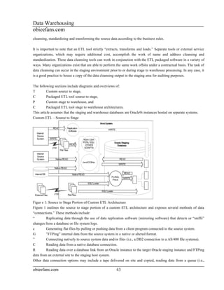 Data Warehousing
obieefans.com
cleansing, standardizing and transforming the source data according to the business rules.

It is important to note that an ETL tool strictly “extracts, transforms and loads.” Separate tools or external service
organizations, which may require additional cost, accomplish the work of name and address cleansing and
standardization. These data cleansing tools can work in conjunction with the ETL packaged software in a variety of
ways. Many organizations exist that are able to perform the same work offsite under a contractual basis. The task of
data cleansing can occur in the staging environment prior to or during stage to warehouse processing. In any case, it
is a good practice to house a copy of the data cleansing output in the staging area for auditing purposes.

The following sections include diagrams and overviews of:
T         Custom source to stage,
C         Packaged ETL tool source to stage,
P         Custom stage to warehouse, and
C         Packaged ETL tool stage to warehouse architectures.
This article assumes that the staging and warehouse databases are Oracle9i instances hosted on separate systems.
Custom ETL – Source to Stage




Figur e 1: Source to Stage Portion of Custom ETL Architecture
Figure 1 outlines the source to stage portion of a custom ETL architecture and exposes several methods of data
“connections.” These methods include:
“        Replicating data through the use of data replication software (mirroring software) that detects or “sniffs”
changes from a database or file system logs.
c        Generating flat files by pulling or pushing data from a client program connected to the source system.
G        ”FTPing” internal data from the source system in a native or altered format.
”        Connecting natively to source system data and/or files (i.e., a DB2 connection to a AS/400 file systems).
C        Reading data from a native database connection.
R        Reading data over a database link from an Oracle instance to the target Oracle staging instance and FTPing
data from an external site to the staging host system.
Other data connection options may include a tape delivered on site and copied, reading data from a queue (i.e.,

obieefans.com                                            43
 