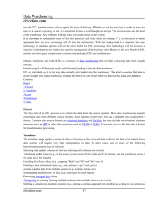 Data Warehousing
obieefans.com
into the ETL transformation code to speed the time of delivery. Whether or not the decision is made to store the
rules in a custom repository or not, it is important to have a well-thought-out design. The business rules are the heart
of the warehouse. Any problems with the rules will create errors in the system.
It is important to understand some of the best practices and risks when developing ETL architectures to better
appreciate how the new technology will fit into the architecture. With this background it is apparent that new
technology or database options will not be silver bullet for ETL processing. New technology will not increase a
solution’s effectiveness nor replace the need for management of the business rules. However, the new Oracle 9i ETL
options provide a great complement to custom and packaged ETL tool architectures.

Extract, transform, and load (ETL) is a process in data warehousing that involves extracting data from outside
sources,
transforming it to fit business needs, and ultimately loading it into the data warehouse.
ETL is important, as it is the way data actually gets loaded into the warehouse. This article assumes that data is
always loaded into a data warehouse, whereas the term ETL can in fact refer to a process that loads any database.
Contents
[hide]
1 Extract
2 Transform
3 Load
4 Challenges
5 Tools

Extract
The first part of an ETL process is to extract the data from the source systems. Most data warehousing projects
consolidate data from different source systems. Each separate system may also use a different data organization /
format. Common data source formats are relational databases and flat files, but may include non-relational database
structures such as IMS or other data structures such as VSAM or ISAM. Extraction converts the data into a format
for transformation processing.

Transform
The transform stage applies a series of rules or functions to the extracted data to derive the data to be loaded. Some
data sources will require very little manipulation of data. In other cases, one or more of the following
transformations types may be required:
Selecting only certain columns to load (or selecting null columns not to load)
Translating coded values (e.g., if the source system stores M for male and F for female, but the warehouse stores 1
for male and 2 for female)
Encoding free-form values (e.g., mapping "Male" and "M" and "Mr" onto 1)
Deriving a new calculated value (e.g., sale_amount = qty * unit_price)
Joining together data from multiple sources (e.g., lookup, merge, etc.)
Summarizing multiple rows of data (e.g., total sales for each region)
Generating surrogate key values
Transposing or pivoting (turning multiple columns into multiple rows or vice versa)
Splitting a column into multiple columns (e.g., putting a comma-separated list specified as a string in one column as

obieefans.com                                             47
 