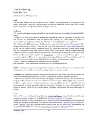 Data Warehousing
obieefans.com
individual values in different columns)

Load
The load phase loads the data into the data warehouse. Depending on the requirements of the organization, this
process ranges widely. Some data warehouses merely overwrite old information with new data. More complex
systems can maintain a history and audit trail of all changes to the data.

Challenges
ETL processes can be quite complex, and significant operational problems can occur with improperly designed ETL
systems.
The range of data values or data quality in an operational system may be outside the expectations of designers at the
time validation and transformation rules are specified. Data profiling of a source during data analysis is
recommended to identify the data conditions that will need to be managed by transform rules specifications.
The scalability of an ETL system across the lifetime of its usage needs to be established during analysis. This
includes understanding the volumes of data that will have to be processed within Service Level Agreements,
(SLAs). The time available to extract from source systems may change, which may mean the same amount of data
may have to be processed in less time. Some ETL systems have to scale to process terabytes of data to update data
warehouses with tens of terabytes of data. Increasing volumes of data may require designs that can scale from daily
batch to intra-day micro-batch to integration with message queues for continuous transformation and update.
A recent development in ETL software is the implementation of parallel processing. This has enabled a number of
methods to improve overall performance of ETL processes when dealing with large volumes of data.
There are 3 main types of parallelisms as implemented in ETL applications:
Data: By splitting a single sequential file into smaller data files to provide parallel access.

Pipeline: Allowing the simultaneous running of several components on the same data stream. An example would be
looking up a value on record 1 at the same time as adding together two fields on record 2.

Component: The simultaneous running of multiple processes on different data streams in the same job. Sorting one
input file while performing a deduplication on another file would be an example of component parallelism.
All three types of parallelism are usually combined in a single job.An additional difficulty is making sure the data
being uploaded is relatively consistent. Since multiple source databases all have different update cycles (some may
be updated every few minutes, while others may take days or weeks), an ETL system may be required to hold back
certain data until all sources are synchronized. Likewise, where a warehouse may have to be reconciled to the
contents in a source system or with the general ledger, establishing synchronization and reconciliation points is
necessary.

Tools
While an ETL process can be created using almost any programming language, creating them from scratch is quite
complex. Increasingly, companies are buying ETL tools to help in the creation of ETL processes.
A good ETL tool must be able to communicate with the many different relational databases and read the various file
formats used throughout an organization. ETL tools have started to migrate into Enterprise Application Integration,
or even Enterprise Service Bus, systems that now cover much more than just the extraction, transformation and
loading of data. Many ETL vendors now have data profiling, data quality and metadata capabilities

obieefans.com                                            48
 