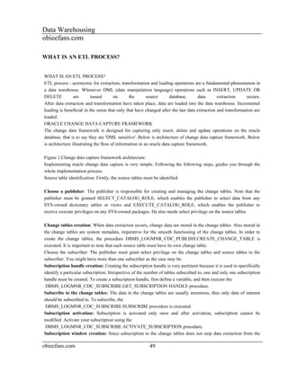 Data Warehousing
obieefans.com

WHAT IS AN ETL PROCESS?


WHAT IS AN ETL PROCESS?
ETL process - acronymic for extraction, transformation and loading operations are a fundamental phenomenon in
a data warehouse. Whenever DML (data manipulation language) operations such as INSERT, UPDATE OR
DELETE           are       issued      on      the       source       database,     data      extraction     occurs.
After data extraction and transformation have taken place, data are loaded into the data warehouse. Incremental
loading is beneficial in the sense that only that have changed after the last data extraction and transformation are
loaded.
ORACLE CHANGE DATA CAPTURE FRAMEWORK
The change data framework is designed for capturing only insert, delete and update operations on the oracle
database, that is to say they are 'DML sensitive'. Below is architecture of change data capture framework. Below
is architecture illustrating the flow of information in an oracle data capture framework.

Figure 1.Change data capture framework architecture.
Implementing oracle change data capture is very simple. Following the following steps, guides you through the
whole implementation process.
Source table identification: Firstly, the source tables must be identified.

Choose a publisher: The publisher is responsible for creating and managing the change tables. Note that the
publisher must be granted SELECT_CATALOG_ROLE, which enables the publisher to select data from any
SYS-owned dictionary tables or views and EXECUTE_CATALOG_ROLE, which enables the publisher to
receive execute privileges on any SYS-owned packages. He also needs select privilege on the source tables

Change tables creation: When data extraction occurs, change data are stored in the change tables. Also stored in
the change tables are system metadata, imperative for the smooth functioning of the change tables. In order to
create the change tables, the procedure DBMS_LOGMNR_CDC_PUBLISH.CREATE_CHANGE_TABLE is
executed. It is important to note that each source table must have its own change table.
Choose the subscriber: The publisher must grant select privilege on the change tables and source tables to the
subscriber. You might have more than one subscriber as the case may be.
Subscription handle creation: Creating the subscription handle is very pertinent because it is used to specifically
identify a particular subscription. Irrespective of the number of tables subscribed to, one and only one subscription
handle must be created. To create a subscription handle, first define a variable, and then execute the
 DBMS_LOGMNR_CDC_SUBSCRIBE.GET_SUBSCRIPTION HANDLE procedure.
Subscribe to the change tables: The data in the change tables are usually enormous, thus only data of interest
should be subscribed to. To subscribe, the
 DBMS_LOGMNR_CDC_SUBSCRIBE.SUBSCRIBE procedure is executed.
Subscription activation: Subscription is activated only once and after activation, subscription cannot be
modified. Activate your subscription using the
 DBMS_LOGMNR_CDC_SUBSCRIBE.ACTIVATE_SUBSCRIPTION procedure.
Subscription window creation: Since subscription to the change tables does not stop data extraction from the

obieefans.com                                            49
 
