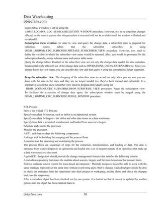 Data Warehousing
obieefans.com
source table, a window is set up using the
 DBMS_LOGMNR_CDC_SUBSCRIBE.EXTEND_WINDOW procedure. However, it is to be noted that changes
effected on the source system after this procedure is executed will not be available until the window is flushed and
re-extended.
Subscription views creation: In order to view and query the change data, a subscriber view is prepared for
individual        source       tables        that       the       subscriber        subscribes       to        using
DBMS_LOGMNR_CDC_SUBSCRIBE.PREPARE_SUBSCRIBER_VIEW procedure. However, you need to
define the variable in which the subscriber view name would be returned. Also, you would be prompted for the
subscription handle, source schema name and source table name.
Query the change tables: Resident in the subscriber view are not only the change data needed but also metadata,
fundamental to the efficient use of the change data such as OPERATION$, CSCN$, USERNAME$ etc. Since you
already know the view name, you can describe the view and then query it using the conventional select statement.

Drop the subscriber view: The dropping of the subscriber view is carried out only when you are sure you are
done with the data in the view and they are no longer needed (i.e. they've been viewed and extracted). It is
imperative to note that each subscriber view must be dropped individually using the
 DBMS_LOGMNR_CDC_SUBSCRIBE.DROP_SUBSCRIBE_VIEW procedure. Purge the subscription view:
To facilitate the extraction of change data again, the subscription window must be purged using the
DBMS_LOGMNR_CDC_SUBSCRIBE.PURGE_WINDOW procedure.



ETL Process
Here is the typical ETL Process:
Specify metadata for sources, such as tables in an operational system
Specify metadata for targets—the tables and other data stores in a data warehouse
Specify how data is extracted, transformed, and loaded from sources to targets
Schedule and execute the processes
Monitor the execution
A ETL tool thus involves the following components:
A design tool for building the mapping and the process flows
A monitor tool for executing and monitoring the process
The process flows are sequences of steps for the extraction, transformation, and loading of data. The data is
extracted from sources (inputs to an operation) and loaded into a set of targets (outputs of an operation) that make up
a data warehouse or a data mart.
A good ETL design tool should provide the change management features that satisfies the following criteria:
A metadata respository that stores the metdata about sources, targets, and the transformations that connect them.
Enforce metadata source control for team-based development : Multiple designers should be able to work with the
same metadata repository at the same time without overwriting each other’s changes. Each developer should be able
to check out metadata from the respository into their project or workspace, modify them, and check the changes
back into the respository.
After a metadata object has been checked out by one person, it is locked so that it cannot be updated by another
person until the object has been checked back in.



obieefans.com                                            50
 