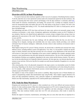 Data Warehousing
obieefans.com
Overview of ETL in Data Warehouses
     You need to load your data warehouse regularly so that it can serve its purpose of facilitating business analysis.
To do this, data from one or more operational systems needs to be extracted and copied into the data warehouse. The
process of extracting data from source systems and bringing it into the data warehouse is commonly called ETL,
which stands for extraction, transformation, and loading. The acronym ETL is perhaps too simplistic, because it
omits the transportation phase and implies that each of the other phases of the process is distinct. We refer to the
entire process, including data loading, as ETL. You should understand that ETL refers to a broad process, and not
three well-defined steps.
The methodology and tasks of ETL have been well known for many years, and are not necessarily unique to data
warehouse environments: a wide variety of proprietary applications and database systems are the IT backbone of
any enterprise. Data has to be shared between applications or systems, trying to integrate them, giving at least two
applications the same picture of the world. This data sharing was mostly addressed by mechanisms similar to what
we now call ETL.
Data warehouse environments face the same challenge with the additional burden that they not only have to
exchange but to integrate, rearrange and consolidate data over many systems, thereby providing a new unified
information base for business intelligence. Additionally, the data volume in data warehouse environments tends to
be very large.
What happens during the ETL process? During extraction, the desired data is identified and extracted from many
different sources, including database systems and applications. Very often, it is not possible to identify the specific
subset of interest, therefore more data than necessary has to be extracted, so the identification of the relevant data
will be done at a later point in time. Depending on the source system's capabilities (for example, operating system
resources), some transformations may take place during this extraction process. The size of the extracted data varies
from hundreds of kilobytes up to gigabytes, depending on the source system and the business situation. The same is
true for the time delta between two (logically) identical extractions: the time span may vary between days/hours and
minutes to near real-time. Web server log files for example can easily become hundreds of megabytes in a very short
period of time.
After extracting data, it has to be physically transported to the target system or an intermediate system for further
processing. Depending on the chosen way of transportation, some transformations can be done during this process,
too. For example, a SQL statement which directly accesses a remote target through a gateway can concatenate two
columns as part of the SELECT statement.
The emphasis in many of the examples in this section is scalability. Many long-time users of Oracle Database are
experts in programming complex data transformation logic using PL/SQL. These chapters suggest alternatives for
many such data manipulation operations, with a particular emphasis on implementations that take advantage of
Oracle's new SQL functionality, especially for ETL and the parallel query infrastructure.


ETL Tools for Data Warehouses
Designing and maintaining the ETL process is often considered one of the most difficult and resource-intensive
portions of a data warehouse project. Many data warehousing projects use ETL tools to manage this process. Oracle
Warehouse Builder (OWB), for example, provides ETL capabilities and takes advantage of inherent database
abilities. Other data warehouse builders create their own ETL tools and processes, either inside or outside the
database.
Besides the support of extraction, transformation, and loading, there are some other tasks that are important for a

obieefans.com                                            51
 