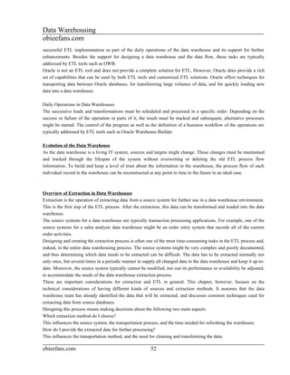 Data Warehousing
obieefans.com
successful ETL implementation as part of the daily operations of the data warehouse and its support for further
enhancements. Besides the support for designing a data warehouse and the data flow, these tasks are typically
addressed by ETL tools such as OWB.
Oracle is not an ETL tool and does not provide a complete solution for ETL. However, Oracle does provide a rich
set of capabilities that can be used by both ETL tools and customized ETL solutions. Oracle offers techniques for
transporting data between Oracle databases, for transforming large volumes of data, and for quickly loading new
data into a data warehouse.

Daily Operations in Data Warehouses
The successive loads and transformations must be scheduled and processed in a specific order. Depending on the
success or failure of the operation or parts of it, the result must be tracked and subsequent, alternative processes
might be started. The control of the progress as well as the definition of a business workflow of the operations are
typically addressed by ETL tools such as Oracle Warehouse Builder.

Evolution of the Data Warehouse
As the data warehouse is a living IT system, sources and targets might change. Those changes must be maintained
and tracked through the lifespan of the system without overwriting or deleting the old ETL process flow
information. To build and keep a level of trust about the information in the warehouse, the process flow of each
individual record in the warehouse can be reconstructed at any point in time in the future in an ideal case.



Overview of Extraction in Data Warehouses
Extraction is the operation of extracting data from a source system for further use in a data warehouse environment.
This is the first step of the ETL process. After the extraction, this data can be transformed and loaded into the data
warehouse.
The source systems for a data warehouse are typically transaction processing applications. For example, one of the
source systems for a sales analysis data warehouse might be an order entry system that records all of the current
order activities.
Designing and creating the extraction process is often one of the most time-consuming tasks in the ETL process and,
indeed, in the entire data warehousing process. The source systems might be very complex and poorly documented,
and thus determining which data needs to be extracted can be difficult. The data has to be extracted normally not
only once, but several times in a periodic manner to supply all changed data to the data warehouse and keep it up-to-
date. Moreover, the source system typically cannot be modified, nor can its performance or availability be adjusted,
to accommodate the needs of the data warehouse extraction process.
These are important considerations for extraction and ETL in general. This chapter, however, focuses on the
technical considerations of having different kinds of sources and extraction methods. It assumes that the data
warehouse team has already identified the data that will be extracted, and discusses common techniques used for
extracting data from source databases.
Designing this process means making decisions about the following two main aspects:
Which extraction method do I choose?
This influences the source system, the transportation process, and the time needed for refreshing the warehouse.
How do I provide the extracted data for further processing?
This influences the transportation method, and the need for cleaning and transforming the data.

obieefans.com                                            52
 